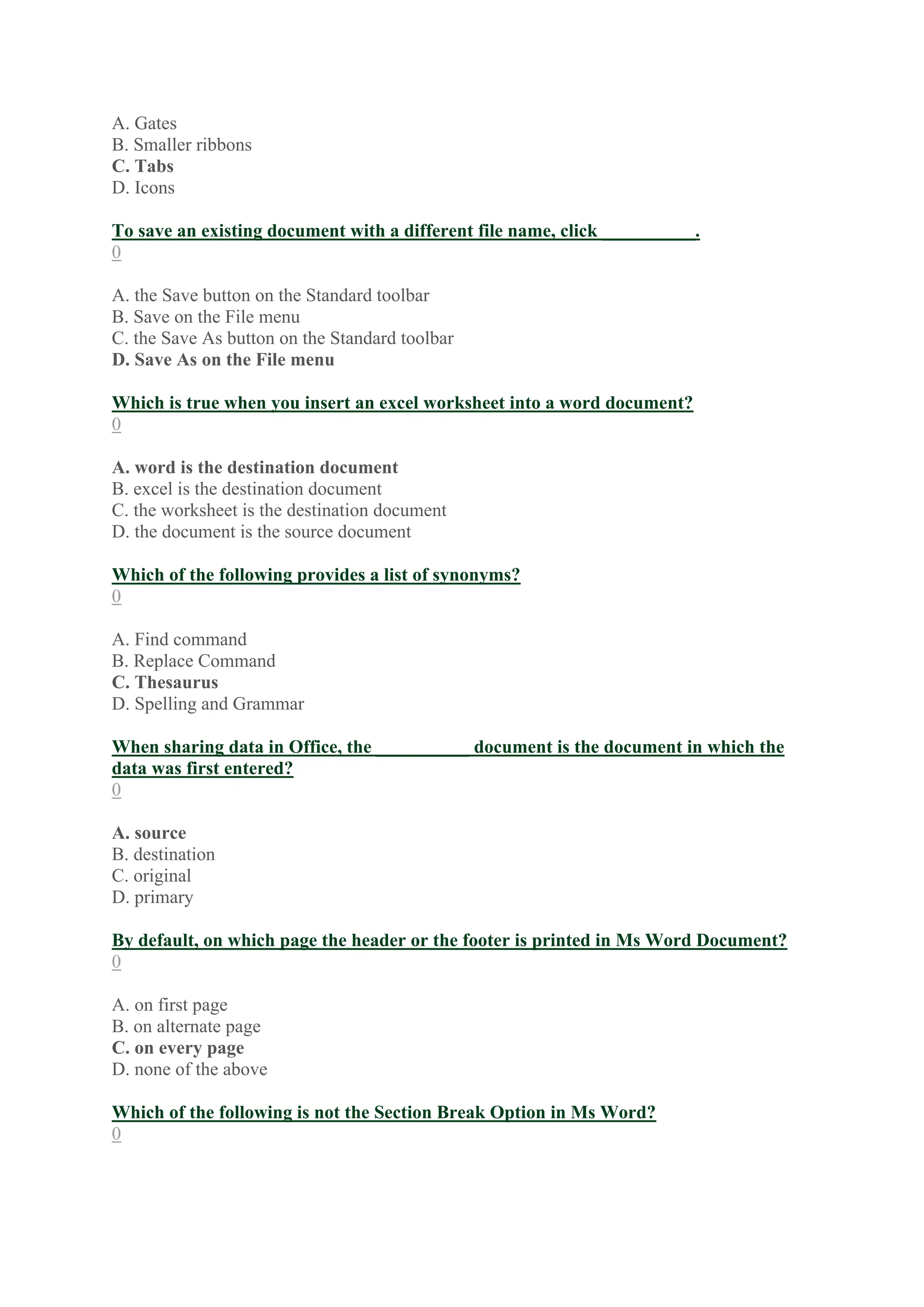 A. Gates
B. Smaller ribbons
C. Tabs
D. Icons
To save an existing document with a different file name, click __________.
0
A. the Save button on the Standard toolbar
B. Save on the File menu
C. the Save As button on the Standard toolbar
D. Save As on the File menu
Which is true when you insert an excel worksheet into a word document?
0
A. word is the destination document
B. excel is the destination document
C. the worksheet is the destination document
D. the document is the source document
Which of the following provides a list of synonyms?
0
A. Find command
B. Replace Command
C. Thesaurus
D. Spelling and Grammar
When sharing data in Office, the __________ document is the document in which the
data was first entered?
0
A. source
B. destination
C. original
D. primary
By default, on which page the header or the footer is printed in Ms Word Document?
0
A. on first page
B. on alternate page
C. on every page
D. none of the above
Which of the following is not the Section Break Option in Ms Word?
0
 