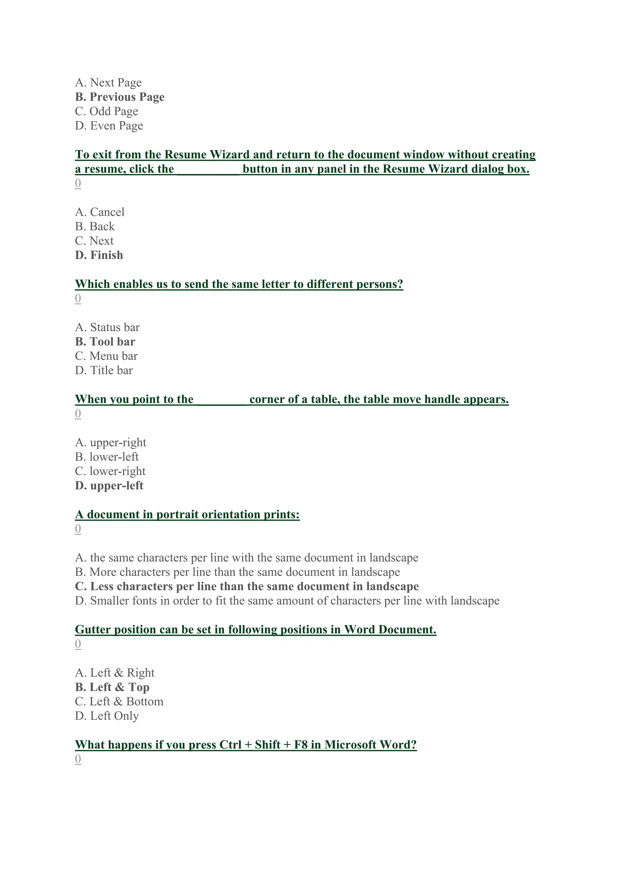 A. Next Page
B. Previous Page
C. Odd Page
D. Even Page
To exit from the Resume Wizard and return to the document window without creating
a resume, click the __________ button in any panel in the Resume Wizard dialog box.
0
A. Cancel
B. Back
C. Next
D. Finish
Which enables us to send the same letter to different persons?
0
A. Status bar
B. Tool bar
C. Menu bar
D. Title bar
When you point to the ________ corner of a table, the table move handle appears.
0
A. upper-right
B. lower-left
C. lower-right
D. upper-left
A document in portrait orientation prints:
0
A. the same characters per line with the same document in landscape
B. More characters per line than the same document in landscape
C. Less characters per line than the same document in landscape
D. Smaller fonts in order to fit the same amount of characters per line with landscape
Gutter position can be set in following positions in Word Document.
0
A. Left & Right
B. Left & Top
C. Left & Bottom
D. Left Only
What happens if you press Ctrl + Shift + F8 in Microsoft Word?
0
 