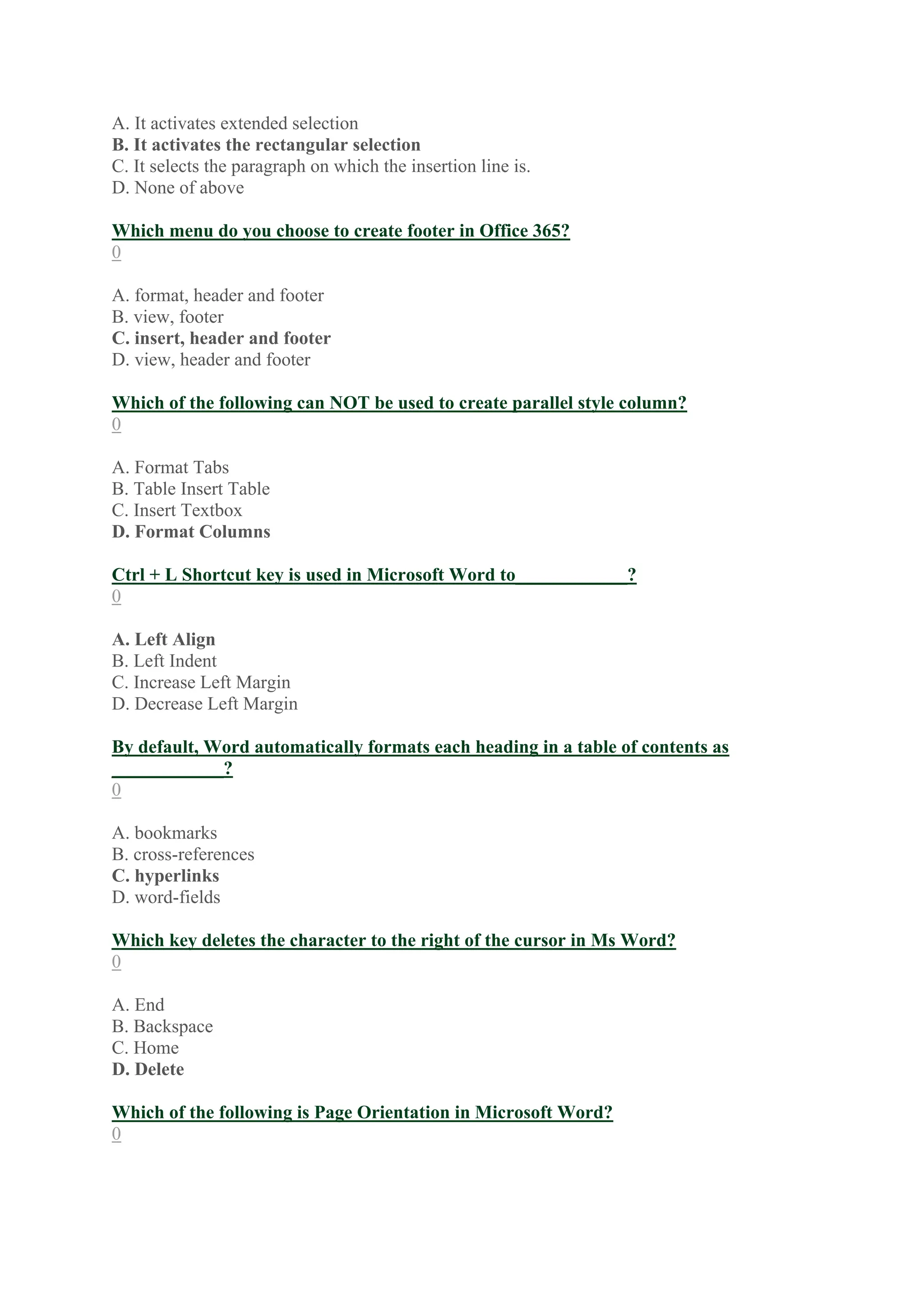 A. It activates extended selection
B. It activates the rectangular selection
C. It selects the paragraph on which the insertion line is.
D. None of above
Which menu do you choose to create footer in Office 365?
0
A. format, header and footer
B. view, footer
C. insert, header and footer
D. view, header and footer
Which of the following can NOT be used to create parallel style column?
0
A. Format Tabs
B. Table Insert Table
C. Insert Textbox
D. Format Columns
Ctrl + L Shortcut key is used in Microsoft Word to____________?
0
A. Left Align
B. Left Indent
C. Increase Left Margin
D. Decrease Left Margin
By default, Word automatically formats each heading in a table of contents as
____________?
0
A. bookmarks
B. cross-references
C. hyperlinks
D. word-fields
Which key deletes the character to the right of the cursor in Ms Word?
0
A. End
B. Backspace
C. Home
D. Delete
Which of the following is Page Orientation in Microsoft Word?
0
 