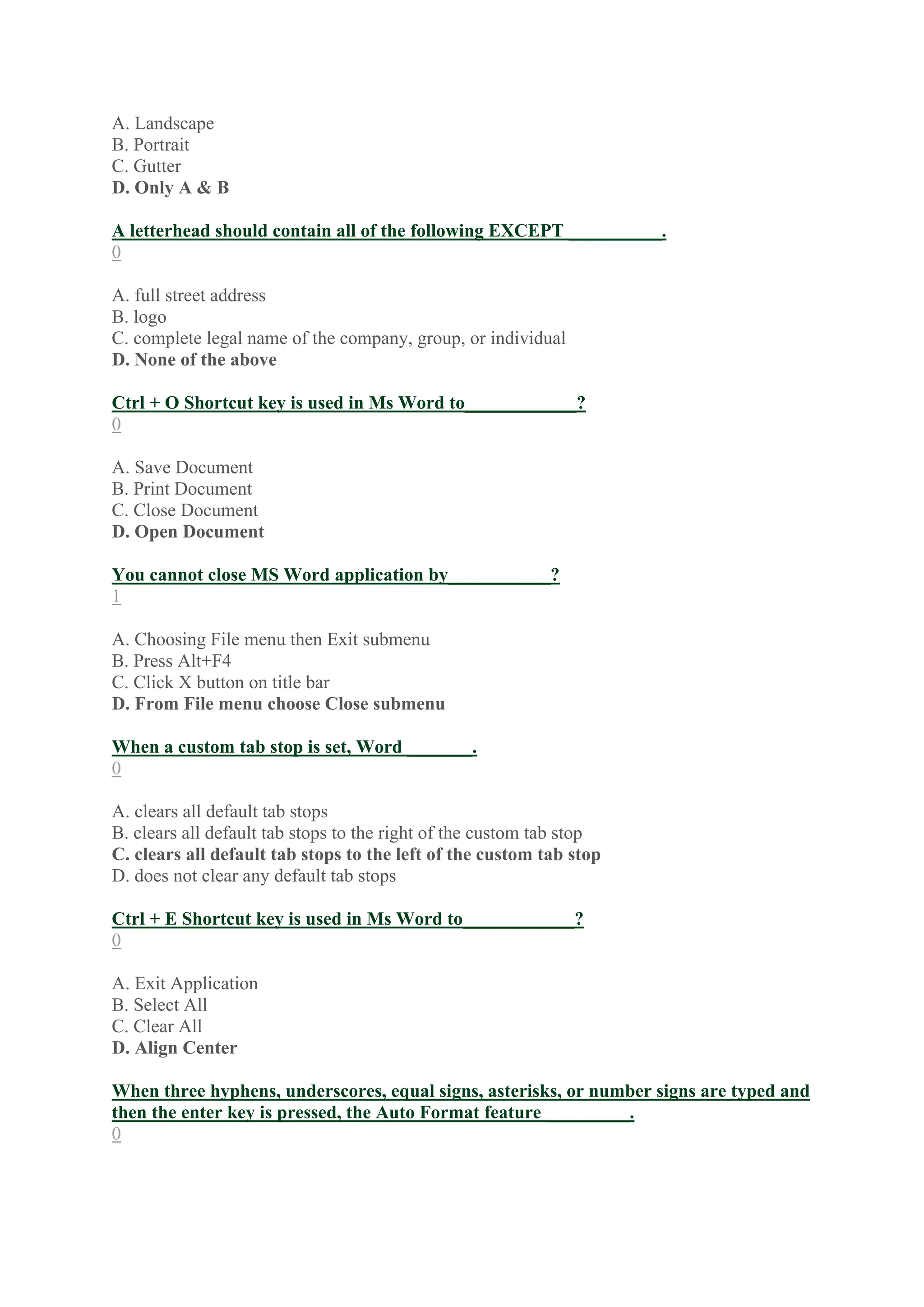A. Landscape
B. Portrait
C. Gutter
D. Only A & B
A letterhead should contain all of the following EXCEPT __________.
0
A. full street address
B. logo
C. complete legal name of the company, group, or individual
D. None of the above
Ctrl + O Shortcut key is used in Ms Word to____________?
0
A. Save Document
B. Print Document
C. Close Document
D. Open Document
You cannot close MS Word application by___________?
1
A. Choosing File menu then Exit submenu
B. Press Alt+F4
C. Click X button on title bar
D. From File menu choose Close submenu
When a custom tab stop is set, Word _______.
0
A. clears all default tab stops
B. clears all default tab stops to the right of the custom tab stop
C. clears all default tab stops to the left of the custom tab stop
D. does not clear any default tab stops
Ctrl + E Shortcut key is used in Ms Word to____________?
0
A. Exit Application
B. Select All
C. Clear All
D. Align Center
When three hyphens, underscores, equal signs, asterisks, or number signs are typed and
then the enter key is pressed, the Auto Format feature _________.
0
 