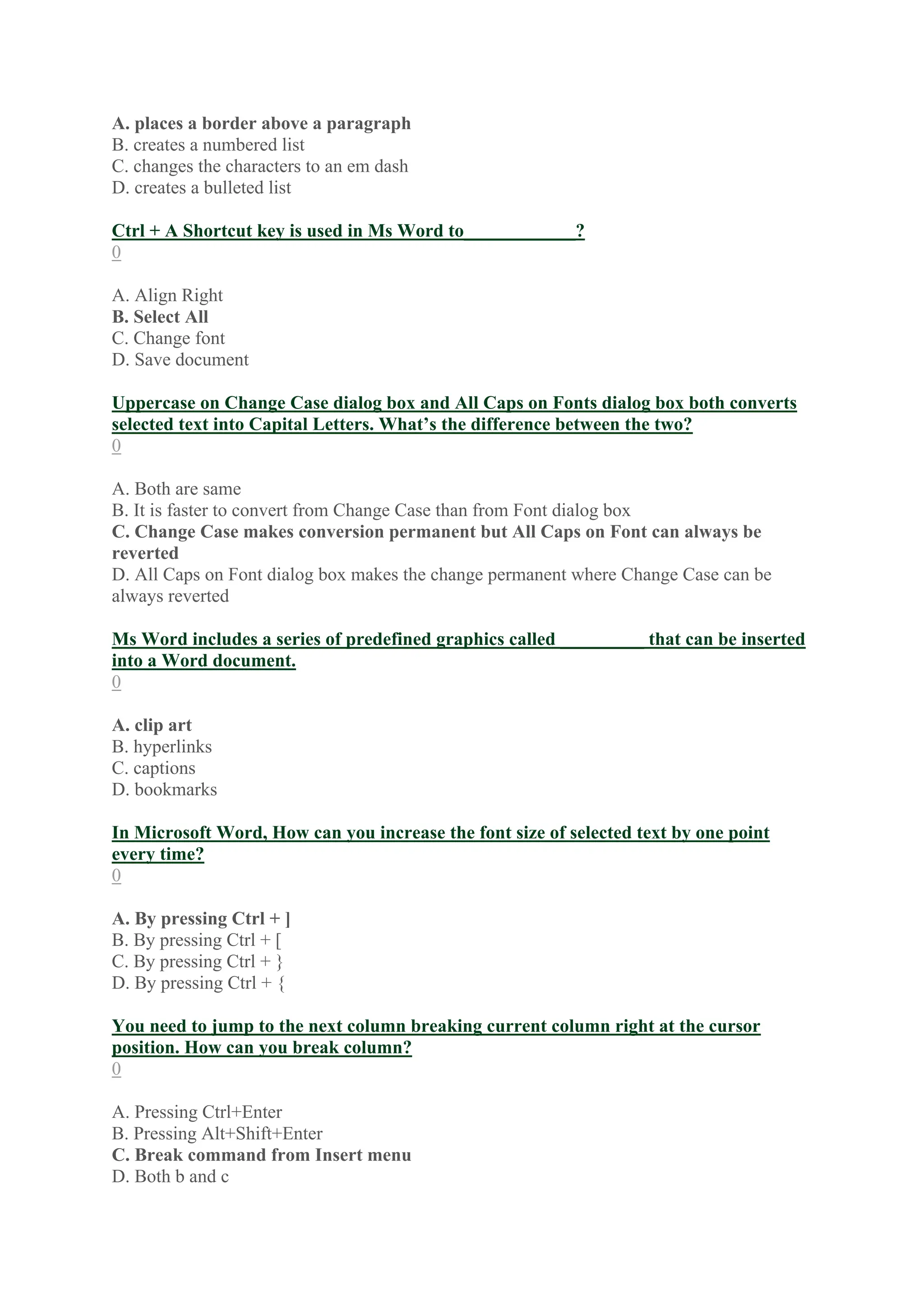 A. places a border above a paragraph
B. creates a numbered list
C. changes the characters to an em dash
D. creates a bulleted list
Ctrl + A Shortcut key is used in Ms Word to____________?
0
A. Align Right
B. Select All
C. Change font
D. Save document
Uppercase on Change Case dialog box and All Caps on Fonts dialog box both converts
selected text into Capital Letters. What’s the difference between the two?
0
A. Both are same
B. It is faster to convert from Change Case than from Font dialog box
C. Change Case makes conversion permanent but All Caps on Font can always be
reverted
D. All Caps on Font dialog box makes the change permanent where Change Case can be
always reverted
Ms Word includes a series of predefined graphics called _________ that can be inserted
into a Word document.
0
A. clip art
B. hyperlinks
C. captions
D. bookmarks
In Microsoft Word, How can you increase the font size of selected text by one point
every time?
0
A. By pressing Ctrl + ]
B. By pressing Ctrl + [
C. By pressing Ctrl + }
D. By pressing Ctrl + {
You need to jump to the next column breaking current column right at the cursor
position. How can you break column?
0
A. Pressing Ctrl+Enter
B. Pressing Alt+Shift+Enter
C. Break command from Insert menu
D. Both b and c
 