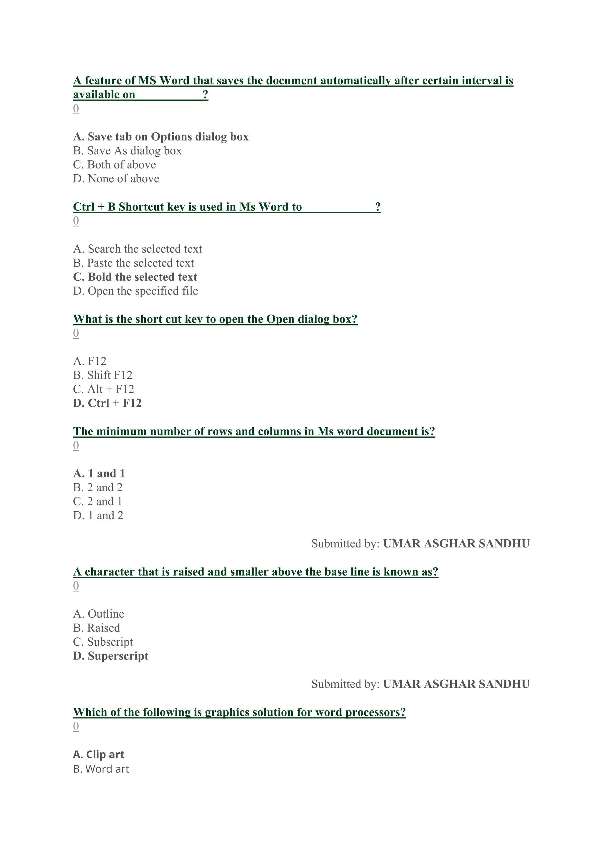 A feature of MS Word that saves the document automatically after certain interval is
available on___________?
0
A. Save tab on Options dialog box
B. Save As dialog box
C. Both of above
D. None of above
Ctrl + B Shortcut key is used in Ms Word to____________?
0
A. Search the selected text
B. Paste the selected text
C. Bold the selected text
D. Open the specified file
What is the short cut key to open the Open dialog box?
0
A. F12
B. Shift F12
C. Alt + F12
D. Ctrl + F12
The minimum number of rows and columns in Ms word document is?
0
A. 1 and 1
B. 2 and 2
C. 2 and 1
D. 1 and 2
Submitted by: UMAR ASGHAR SANDHU
A character that is raised and smaller above the base line is known as?
0
A. Outline
B. Raised
C. Subscript
D. Superscript
Submitted by: UMAR ASGHAR SANDHU
Which of the following is graphics solution for word processors?
0
A. Clip art
B. Word art
 