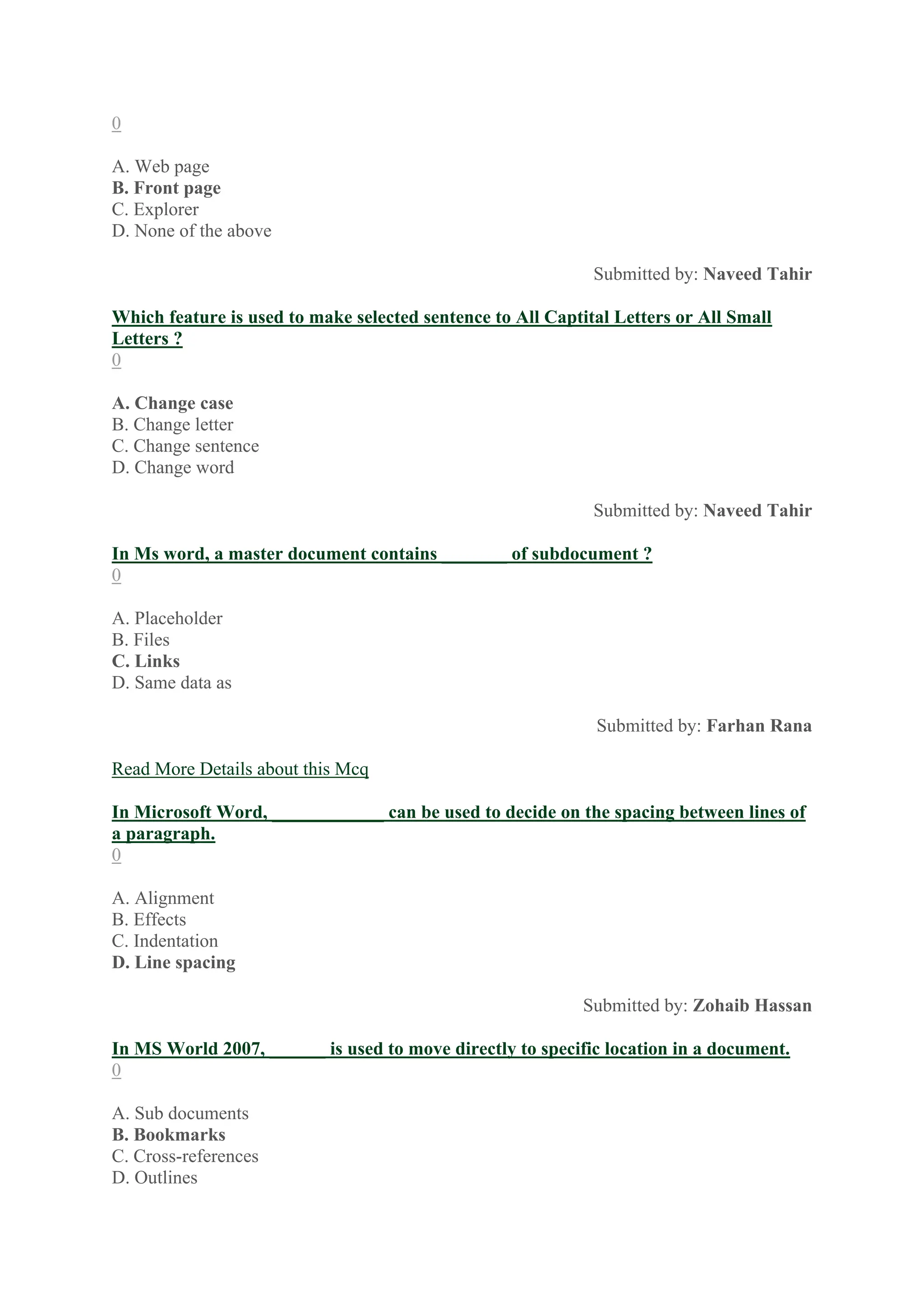 0
A. Web page
B. Front page
C. Explorer
D. None of the above
Submitted by: Naveed Tahir
Which feature is used to make selected sentence to All Captital Letters or All Small
Letters ?
0
A. Change case
B. Change letter
C. Change sentence
D. Change word
Submitted by: Naveed Tahir
In Ms word, a master document contains _______ of subdocument ?
0
A. Placeholder
B. Files
C. Links
D. Same data as
Submitted by: Farhan Rana
Read More Details about this Mcq
In Microsoft Word, ____________ can be used to decide on the spacing between lines of
a paragraph.
0
A. Alignment
B. Effects
C. Indentation
D. Line spacing
Submitted by: Zohaib Hassan
In MS World 2007, ______ is used to move directly to specific location in a document.
0
A. Sub documents
B. Bookmarks
C. Cross-references
D. Outlines
 