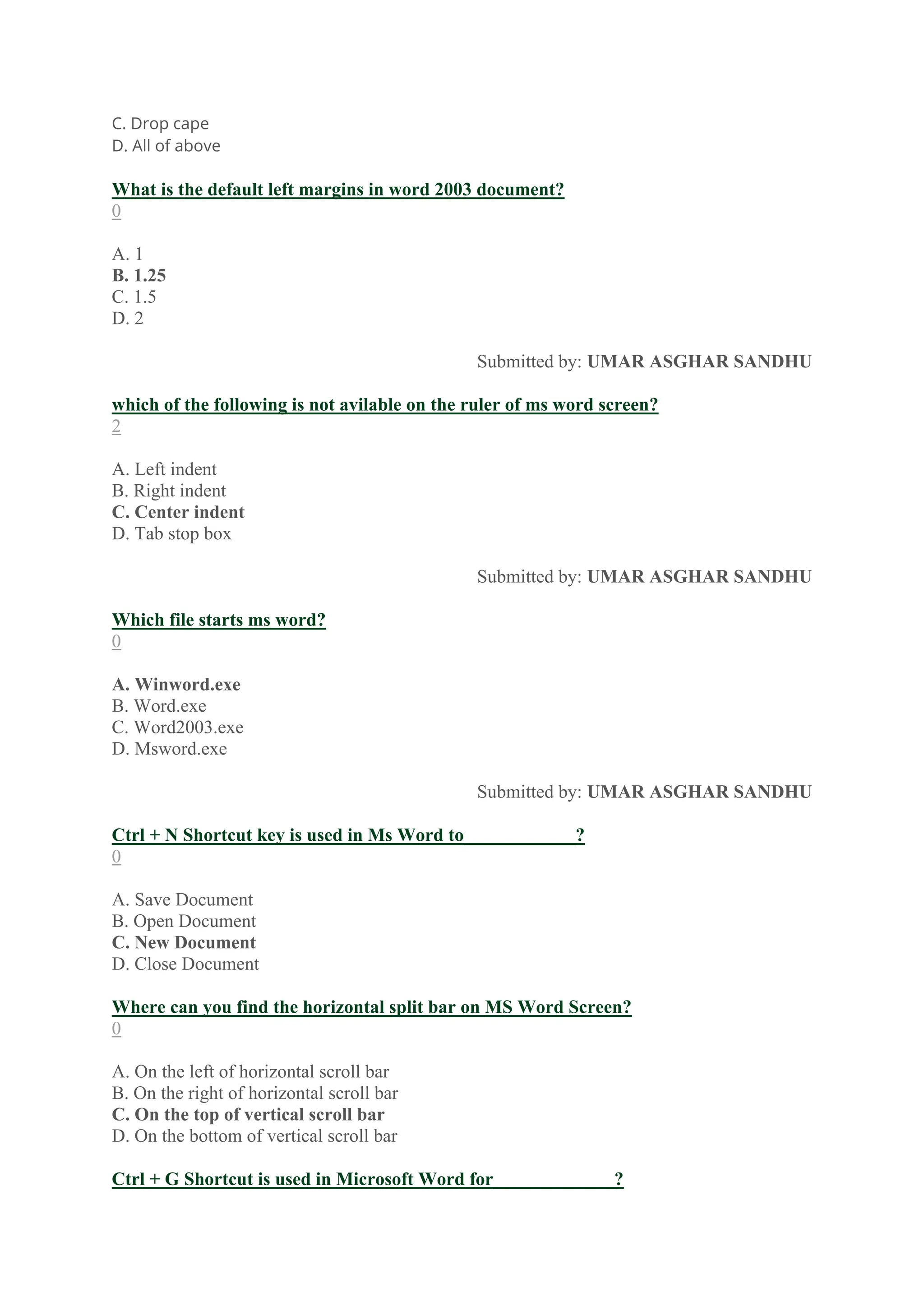 C. Drop cape
D. All of above
What is the default left margins in word 2003 document?
0
A. 1
B. 1.25
C. 1.5
D. 2
Submitted by: UMAR ASGHAR SANDHU
which of the following is not avilable on the ruler of ms word screen?
2
A. Left indent
B. Right indent
C. Center indent
D. Tab stop box
Submitted by: UMAR ASGHAR SANDHU
Which file starts ms word?
0
A. Winword.exe
B. Word.exe
C. Word2003.exe
D. Msword.exe
Submitted by: UMAR ASGHAR SANDHU
Ctrl + N Shortcut key is used in Ms Word to____________?
0
A. Save Document
B. Open Document
C. New Document
D. Close Document
Where can you find the horizontal split bar on MS Word Screen?
0
A. On the left of horizontal scroll bar
B. On the right of horizontal scroll bar
C. On the top of vertical scroll bar
D. On the bottom of vertical scroll bar
Ctrl + G Shortcut is used in Microsoft Word for_____________?
 