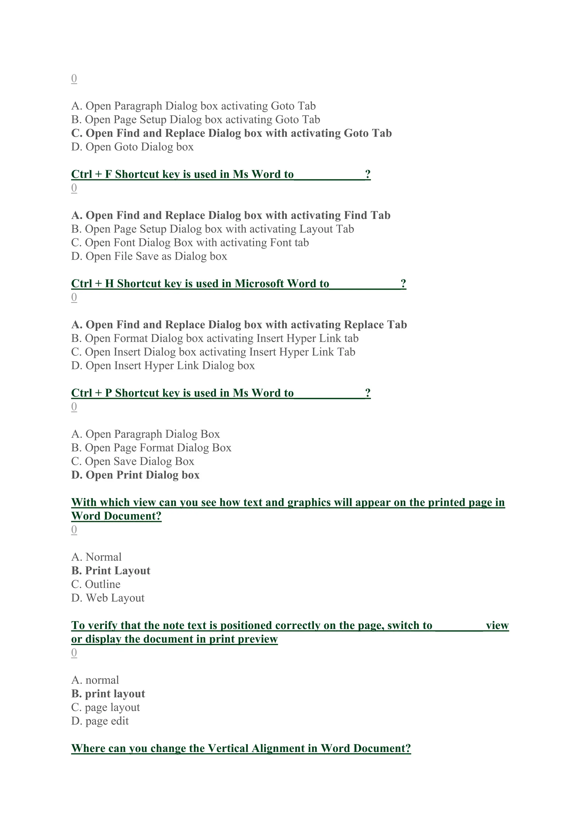 0
A. Open Paragraph Dialog box activating Goto Tab
B. Open Page Setup Dialog box activating Goto Tab
C. Open Find and Replace Dialog box with activating Goto Tab
D. Open Goto Dialog box
Ctrl + F Shortcut key is used in Ms Word to____________?
0
A. Open Find and Replace Dialog box with activating Find Tab
B. Open Page Setup Dialog box with activating Layout Tab
C. Open Font Dialog Box with activating Font tab
D. Open File Save as Dialog box
Ctrl + H Shortcut key is used in Microsoft Word to____________?
0
A. Open Find and Replace Dialog box with activating Replace Tab
B. Open Format Dialog box activating Insert Hyper Link tab
C. Open Insert Dialog box activating Insert Hyper Link Tab
D. Open Insert Hyper Link Dialog box
Ctrl + P Shortcut key is used in Ms Word to____________?
0
A. Open Paragraph Dialog Box
B. Open Page Format Dialog Box
C. Open Save Dialog Box
D. Open Print Dialog box
With which view can you see how text and graphics will appear on the printed page in
Word Document?
0
A. Normal
B. Print Layout
C. Outline
D. Web Layout
To verify that the note text is positioned correctly on the page, switch to ________ view
or display the document in print preview
0
A. normal
B. print layout
C. page layout
D. page edit
Where can you change the Vertical Alignment in Word Document?
 