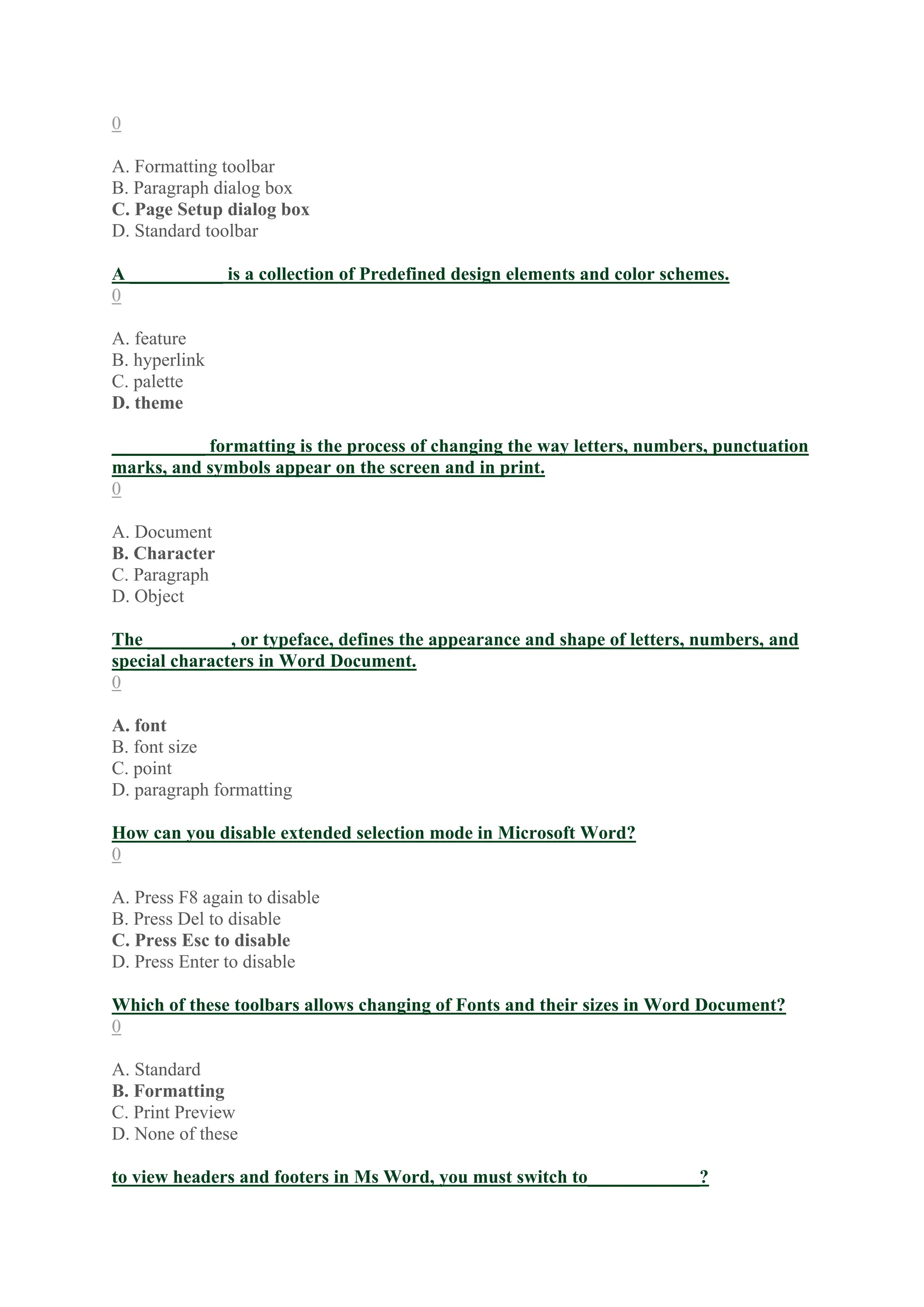 0
A. Formatting toolbar
B. Paragraph dialog box
C. Page Setup dialog box
D. Standard toolbar
A __________ is a collection of Predefined design elements and color schemes.
0
A. feature
B. hyperlink
C. palette
D. theme
__________ formatting is the process of changing the way letters, numbers, punctuation
marks, and symbols appear on the screen and in print.
0
A. Document
B. Character
C. Paragraph
D. Object
The _________, or typeface, defines the appearance and shape of letters, numbers, and
special characters in Word Document.
0
A. font
B. font size
C. point
D. paragraph formatting
How can you disable extended selection mode in Microsoft Word?
0
A. Press F8 again to disable
B. Press Del to disable
C. Press Esc to disable
D. Press Enter to disable
Which of these toolbars allows changing of Fonts and their sizes in Word Document?
0
A. Standard
B. Formatting
C. Print Preview
D. None of these
to view headers and footers in Ms Word, you must switch to____________?
 