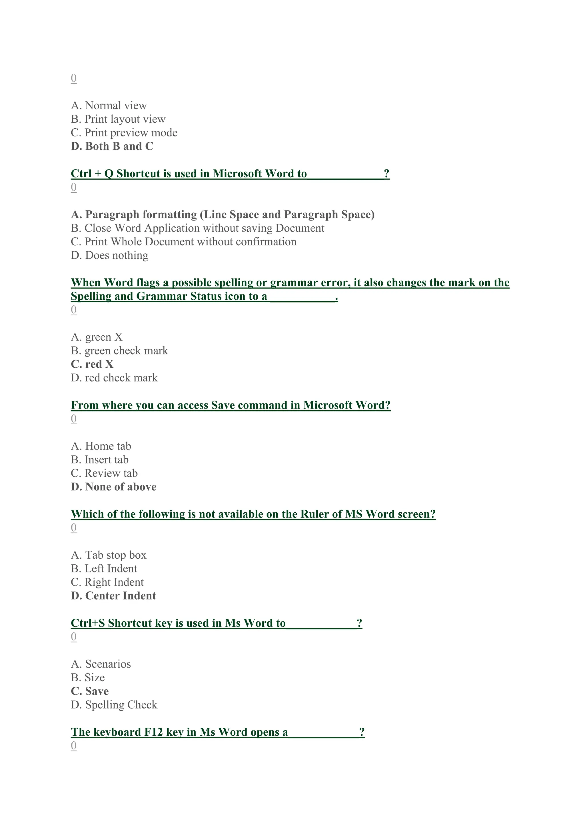 0
A. Normal view
B. Print layout view
C. Print preview mode
D. Both B and C
Ctrl + Q Shortcut is used in Microsoft Word to_____________?
0
A. Paragraph formatting (Line Space and Paragraph Space)
B. Close Word Application without saving Document
C. Print Whole Document without confirmation
D. Does nothing
When Word flags a possible spelling or grammar error, it also changes the mark on the
Spelling and Grammar Status icon to a ___________.
0
A. green X
B. green check mark
C. red X
D. red check mark
From where you can access Save command in Microsoft Word?
0
A. Home tab
B. Insert tab
C. Review tab
D. None of above
Which of the following is not available on the Ruler of MS Word screen?
0
A. Tab stop box
B. Left Indent
C. Right Indent
D. Center Indent
Ctrl+S Shortcut key is used in Ms Word to____________?
0
A. Scenarios
B. Size
C. Save
D. Spelling Check
The keyboard F12 key in Ms Word opens a____________?
0
 