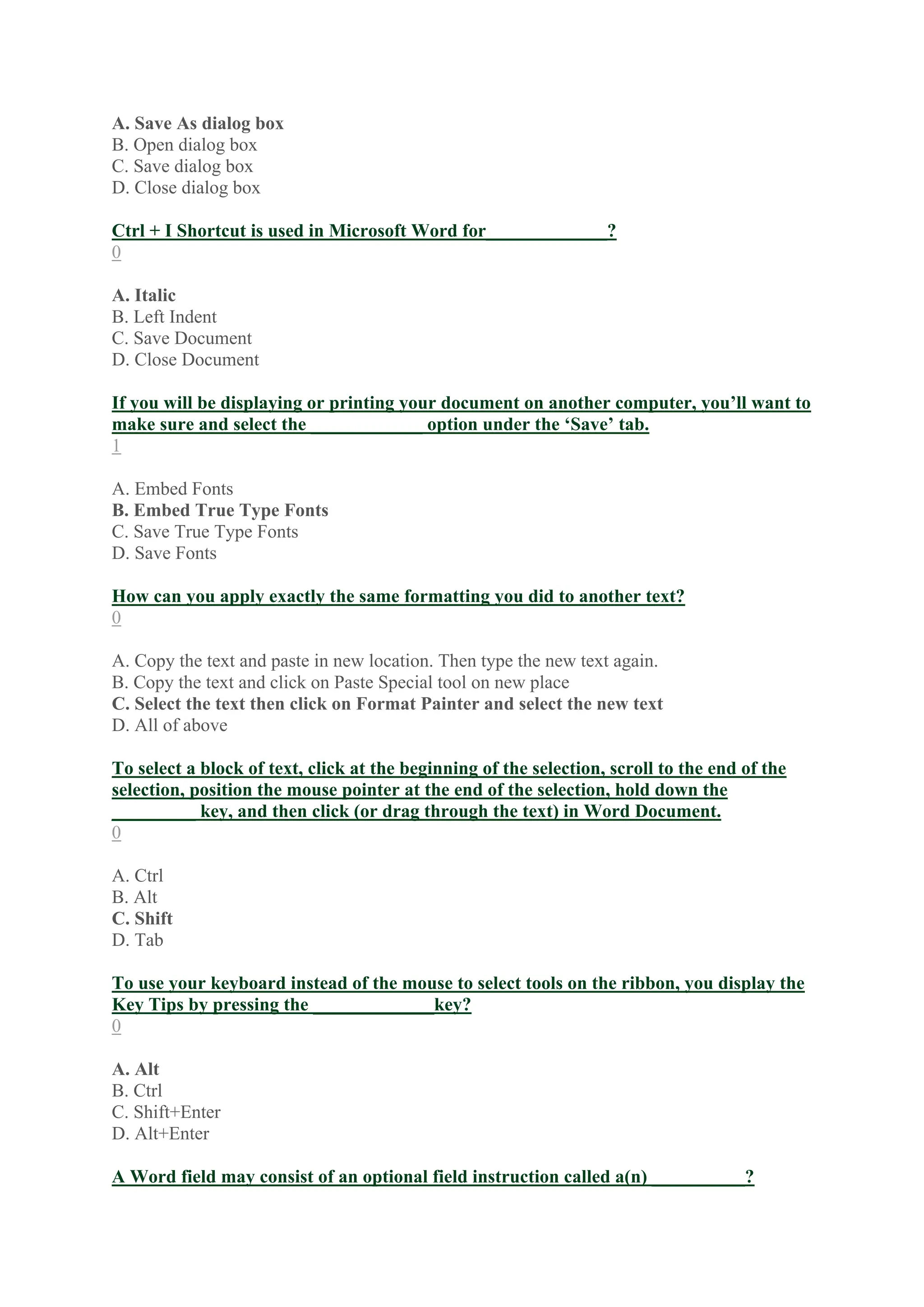 A. Save As dialog box
B. Open dialog box
C. Save dialog box
D. Close dialog box
Ctrl + I Shortcut is used in Microsoft Word for_____________?
0
A. Italic
B. Left Indent
C. Save Document
D. Close Document
If you will be displaying or printing your document on another computer, you’ll want to
make sure and select the ____________ option under the ‘Save’ tab.
1
A. Embed Fonts
B. Embed True Type Fonts
C. Save True Type Fonts
D. Save Fonts
How can you apply exactly the same formatting you did to another text?
0
A. Copy the text and paste in new location. Then type the new text again.
B. Copy the text and click on Paste Special tool on new place
C. Select the text then click on Format Painter and select the new text
D. All of above
To select a block of text, click at the beginning of the selection, scroll to the end of the
selection, position the mouse pointer at the end of the selection, hold down the
_________ key, and then click (or drag through the text) in Word Document.
0
A. Ctrl
B. Alt
C. Shift
D. Tab
To use your keyboard instead of the mouse to select tools on the ribbon, you display the
Key Tips by pressing the _____________key?
0
A. Alt
B. Ctrl
C. Shift+Enter
D. Alt+Enter
A Word field may consist of an optional field instruction called a(n) __________?
 