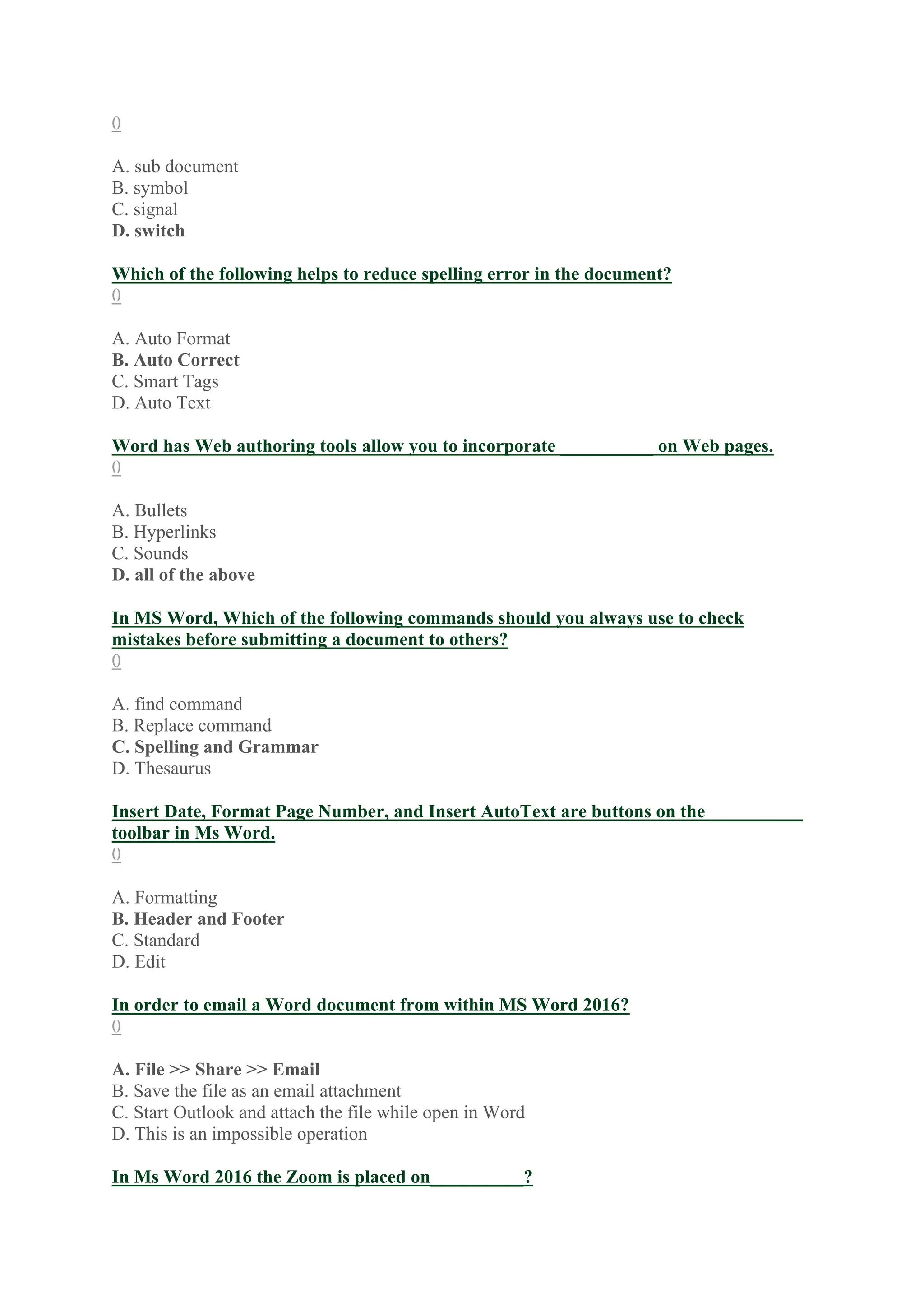 0
A. sub document
B. symbol
C. signal
D. switch
Which of the following helps to reduce spelling error in the document?
0
A. Auto Format
B. Auto Correct
C. Smart Tags
D. Auto Text
Word has Web authoring tools allow you to incorporate __________ on Web pages.
0
A. Bullets
B. Hyperlinks
C. Sounds
D. all of the above
In MS Word, Which of the following commands should you always use to check
mistakes before submitting a document to others?
0
A. find command
B. Replace command
C. Spelling and Grammar
D. Thesaurus
Insert Date, Format Page Number, and Insert AutoText are buttons on the __________
toolbar in Ms Word.
0
A. Formatting
B. Header and Footer
C. Standard
D. Edit
In order to email a Word document from within MS Word 2016?
0
A. File >> Share >> Email
B. Save the file as an email attachment
C. Start Outlook and attach the file while open in Word
D. This is an impossible operation
In Ms Word 2016 the Zoom is placed on__________?
 