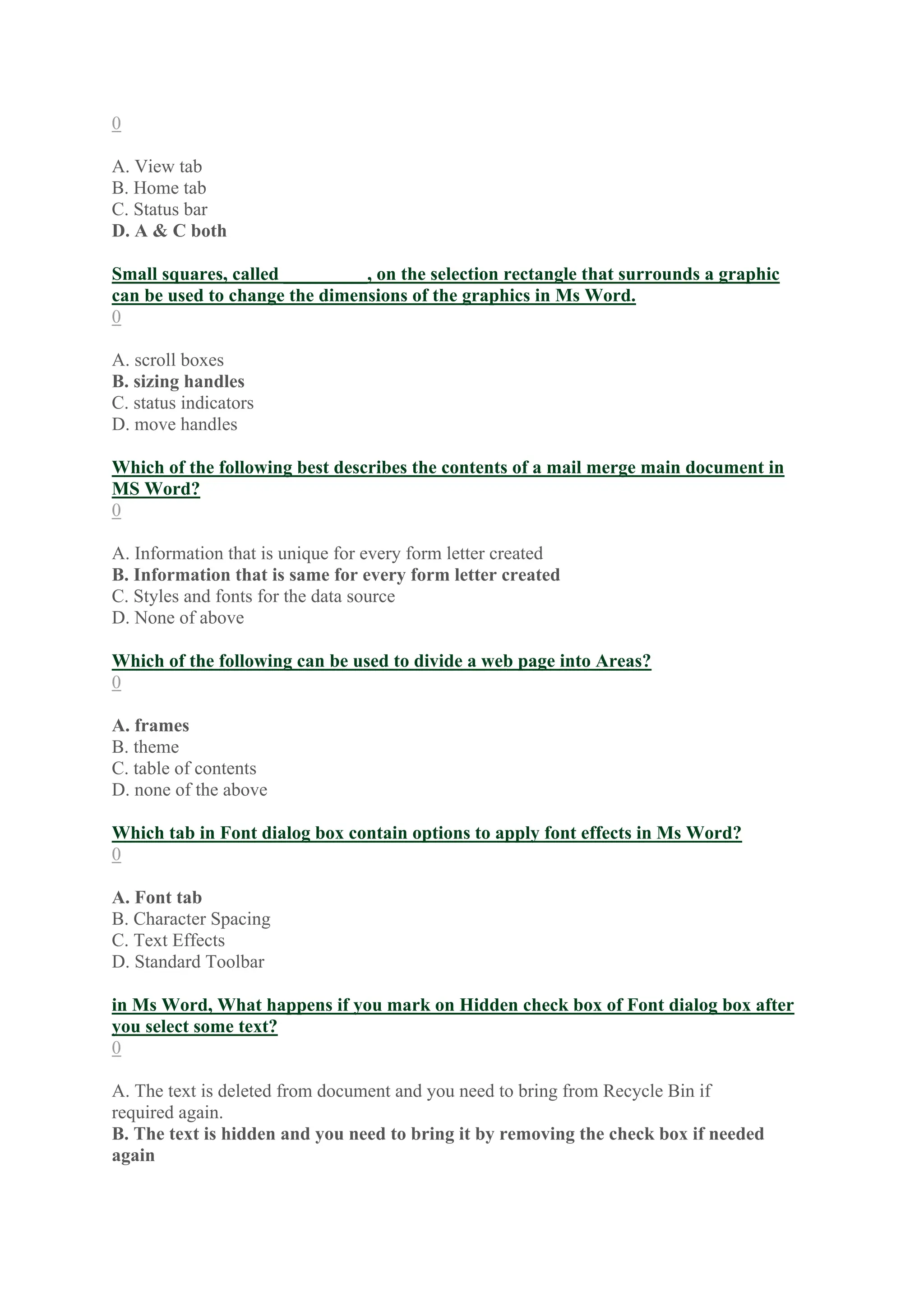 0
A. View tab
B. Home tab
C. Status bar
D. A & C both
Small squares, called _________, on the selection rectangle that surrounds a graphic
can be used to change the dimensions of the graphics in Ms Word.
0
A. scroll boxes
B. sizing handles
C. status indicators
D. move handles
Which of the following best describes the contents of a mail merge main document in
MS Word?
0
A. Information that is unique for every form letter created
B. Information that is same for every form letter created
C. Styles and fonts for the data source
D. None of above
Which of the following can be used to divide a web page into Areas?
0
A. frames
B. theme
C. table of contents
D. none of the above
Which tab in Font dialog box contain options to apply font effects in Ms Word?
0
A. Font tab
B. Character Spacing
C. Text Effects
D. Standard Toolbar
in Ms Word, What happens if you mark on Hidden check box of Font dialog box after
you select some text?
0
A. The text is deleted from document and you need to bring from Recycle Bin if
required again.
B. The text is hidden and you need to bring it by removing the check box if needed
again
 