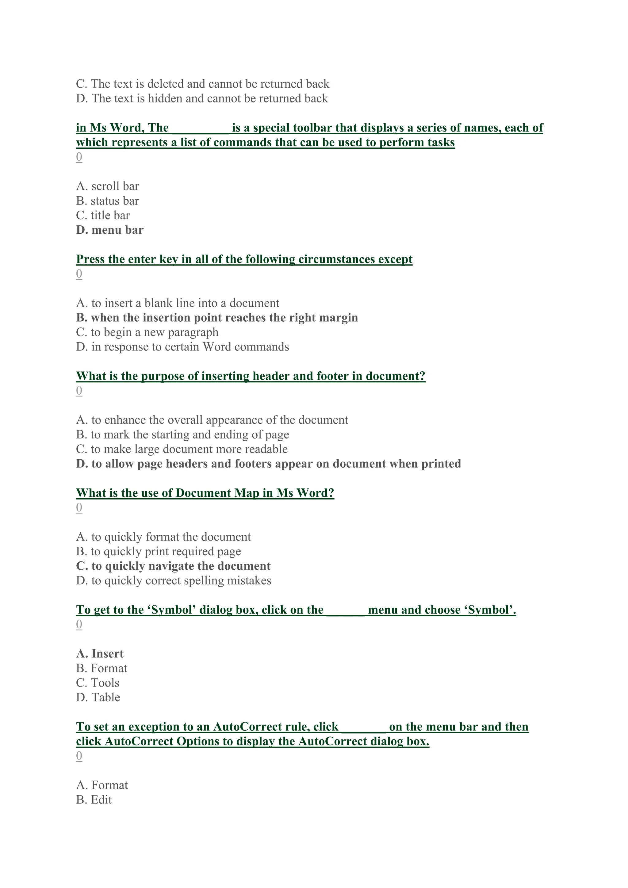 C. The text is deleted and cannot be returned back
D. The text is hidden and cannot be returned back
in Ms Word, The _________ is a special toolbar that displays a series of names, each of
which represents a list of commands that can be used to perform tasks
0
A. scroll bar
B. status bar
C. title bar
D. menu bar
Press the enter key in all of the following circumstances except
0
A. to insert a blank line into a document
B. when the insertion point reaches the right margin
C. to begin a new paragraph
D. in response to certain Word commands
What is the purpose of inserting header and footer in document?
0
A. to enhance the overall appearance of the document
B. to mark the starting and ending of page
C. to make large document more readable
D. to allow page headers and footers appear on document when printed
What is the use of Document Map in Ms Word?
0
A. to quickly format the document
B. to quickly print required page
C. to quickly navigate the document
D. to quickly correct spelling mistakes
To get to the ‘Symbol’ dialog box, click on the ______ menu and choose ‘Symbol’.
0
A. Insert
B. Format
C. Tools
D. Table
To set an exception to an AutoCorrect rule, click _______ on the menu bar and then
click AutoCorrect Options to display the AutoCorrect dialog box.
0
A. Format
B. Edit
 