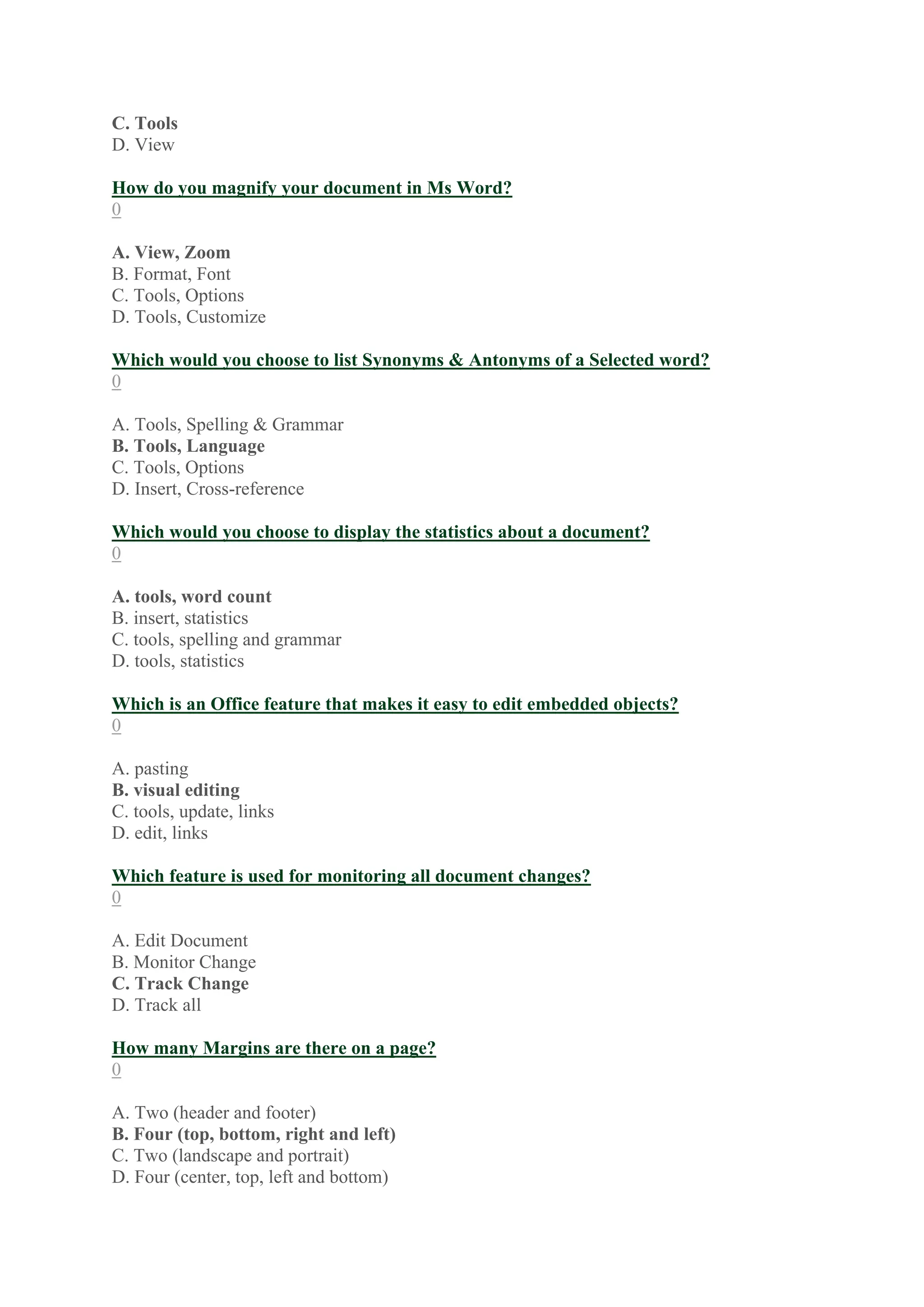 C. Tools
D. View
How do you magnify your document in Ms Word?
0
A. View, Zoom
B. Format, Font
C. Tools, Options
D. Tools, Customize
Which would you choose to list Synonyms & Antonyms of a Selected word?
0
A. Tools, Spelling & Grammar
B. Tools, Language
C. Tools, Options
D. Insert, Cross-reference
Which would you choose to display the statistics about a document?
0
A. tools, word count
B. insert, statistics
C. tools, spelling and grammar
D. tools, statistics
Which is an Office feature that makes it easy to edit embedded objects?
0
A. pasting
B. visual editing
C. tools, update, links
D. edit, links
Which feature is used for monitoring all document changes?
0
A. Edit Document
B. Monitor Change
C. Track Change
D. Track all
How many Margins are there on a page?
0
A. Two (header and footer)
B. Four (top, bottom, right and left)
C. Two (landscape and portrait)
D. Four (center, top, left and bottom)
 