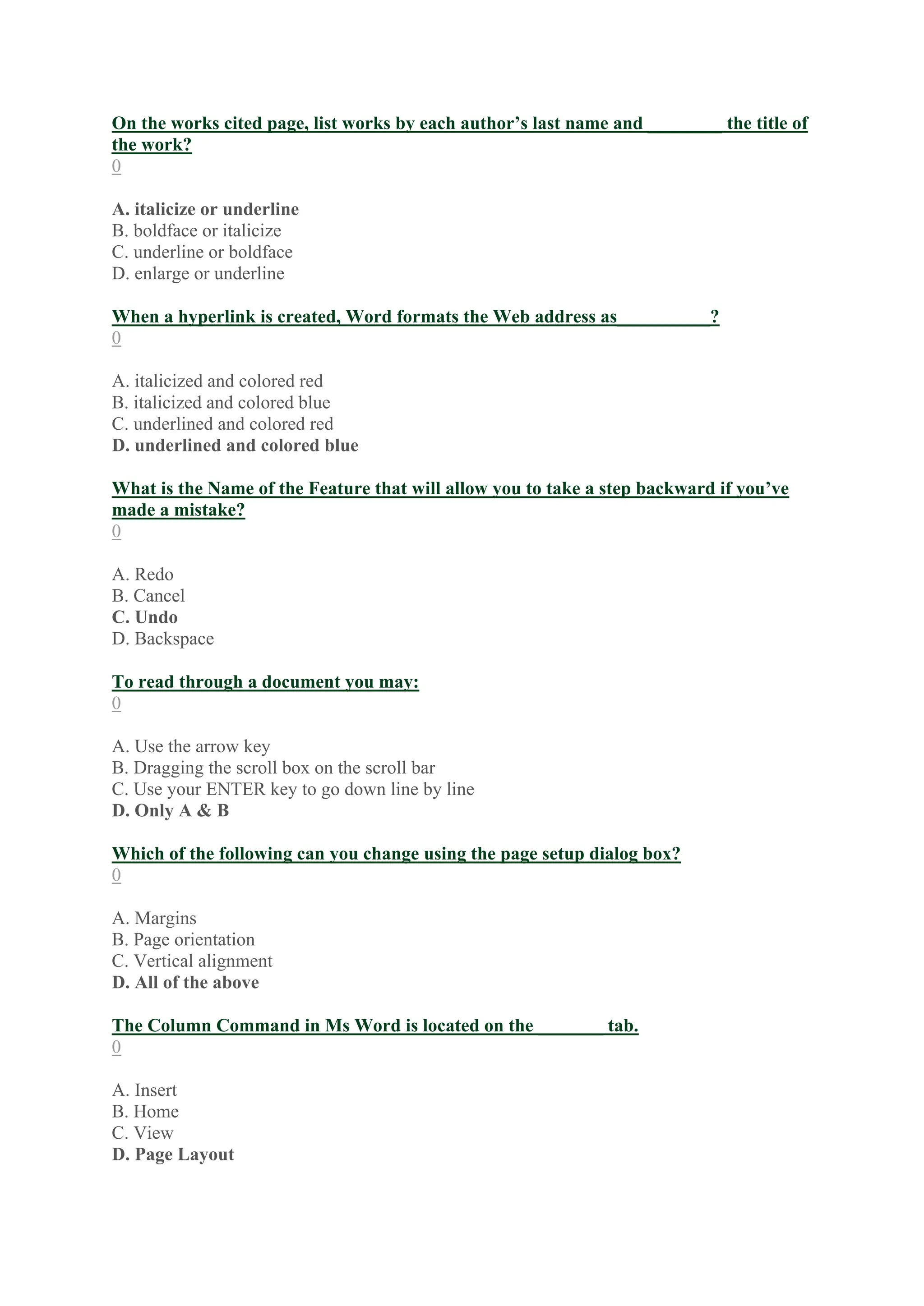 On the works cited page, list works by each author’s last name and ________ the title of
the work?
0
A. italicize or underline
B. boldface or italicize
C. underline or boldface
D. enlarge or underline
When a hyperlink is created, Word formats the Web address as__________?
0
A. italicized and colored red
B. italicized and colored blue
C. underlined and colored red
D. underlined and colored blue
What is the Name of the Feature that will allow you to take a step backward if you’ve
made a mistake?
0
A. Redo
B. Cancel
C. Undo
D. Backspace
To read through a document you may:
0
A. Use the arrow key
B. Dragging the scroll box on the scroll bar
C. Use your ENTER key to go down line by line
D. Only A & B
Which of the following can you change using the page setup dialog box?
0
A. Margins
B. Page orientation
C. Vertical alignment
D. All of the above
The Column Command in Ms Word is located on the _______ tab.
0
A. Insert
B. Home
C. View
D. Page Layout
 