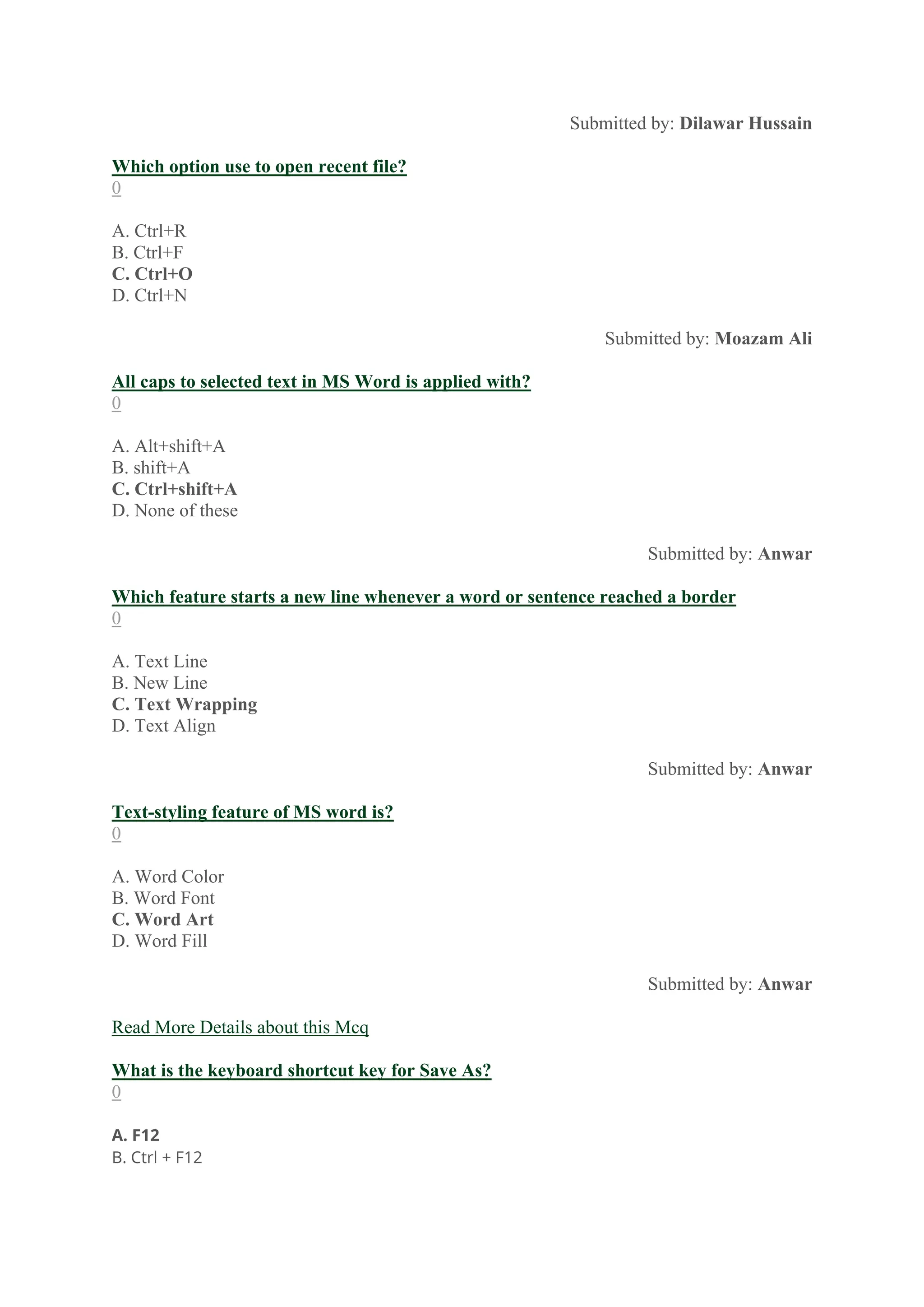 Submitted by: Dilawar Hussain
Which option use to open recent file?
0
A. Ctrl+R
B. Ctrl+F
C. Ctrl+O
D. Ctrl+N
Submitted by: Moazam Ali
All caps to selected text in MS Word is applied with?
0
A. Alt+shift+A
B. shift+A
C. Ctrl+shift+A
D. None of these
Submitted by: Anwar
Which feature starts a new line whenever a word or sentence reached a border
0
A. Text Line
B. New Line
C. Text Wrapping
D. Text Align
Submitted by: Anwar
Text-styling feature of MS word is?
0
A. Word Color
B. Word Font
C. Word Art
D. Word Fill
Submitted by: Anwar
Read More Details about this Mcq
What is the keyboard shortcut key for Save As?
0
A. F12
B. Ctrl + F12
 