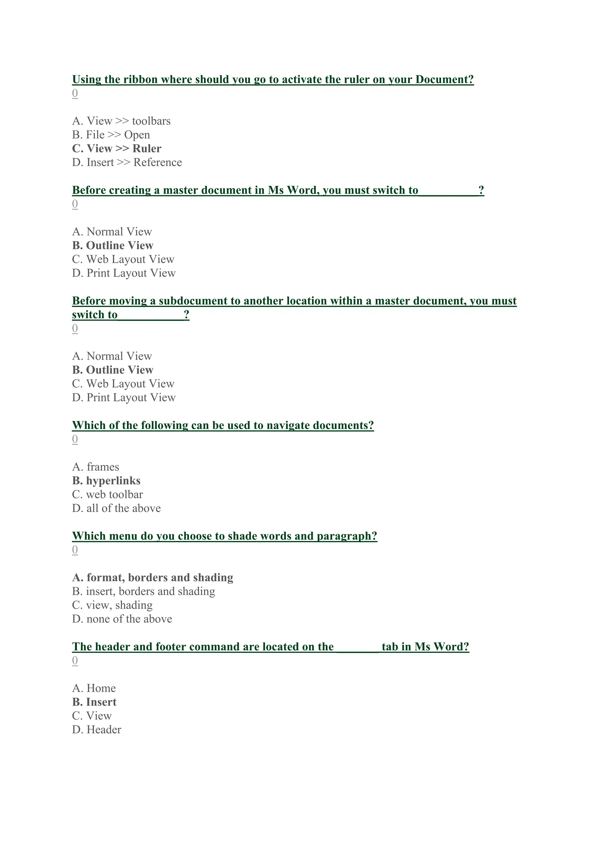 Using the ribbon where should you go to activate the ruler on your Document?
0
A. View >> toolbars
B. File >> Open
C. View >> Ruler
D. Insert >> Reference
Before creating a master document in Ms Word, you must switch to__________?
0
A. Normal View
B. Outline View
C. Web Layout View
D. Print Layout View
Before moving a subdocument to another location within a master document, you must
switch to___________?
0
A. Normal View
B. Outline View
C. Web Layout View
D. Print Layout View
Which of the following can be used to navigate documents?
0
A. frames
B. hyperlinks
C. web toolbar
D. all of the above
Which menu do you choose to shade words and paragraph?
0
A. format, borders and shading
B. insert, borders and shading
C. view, shading
D. none of the above
The header and footer command are located on the _______ tab in Ms Word?
0
A. Home
B. Insert
C. View
D. Header
 