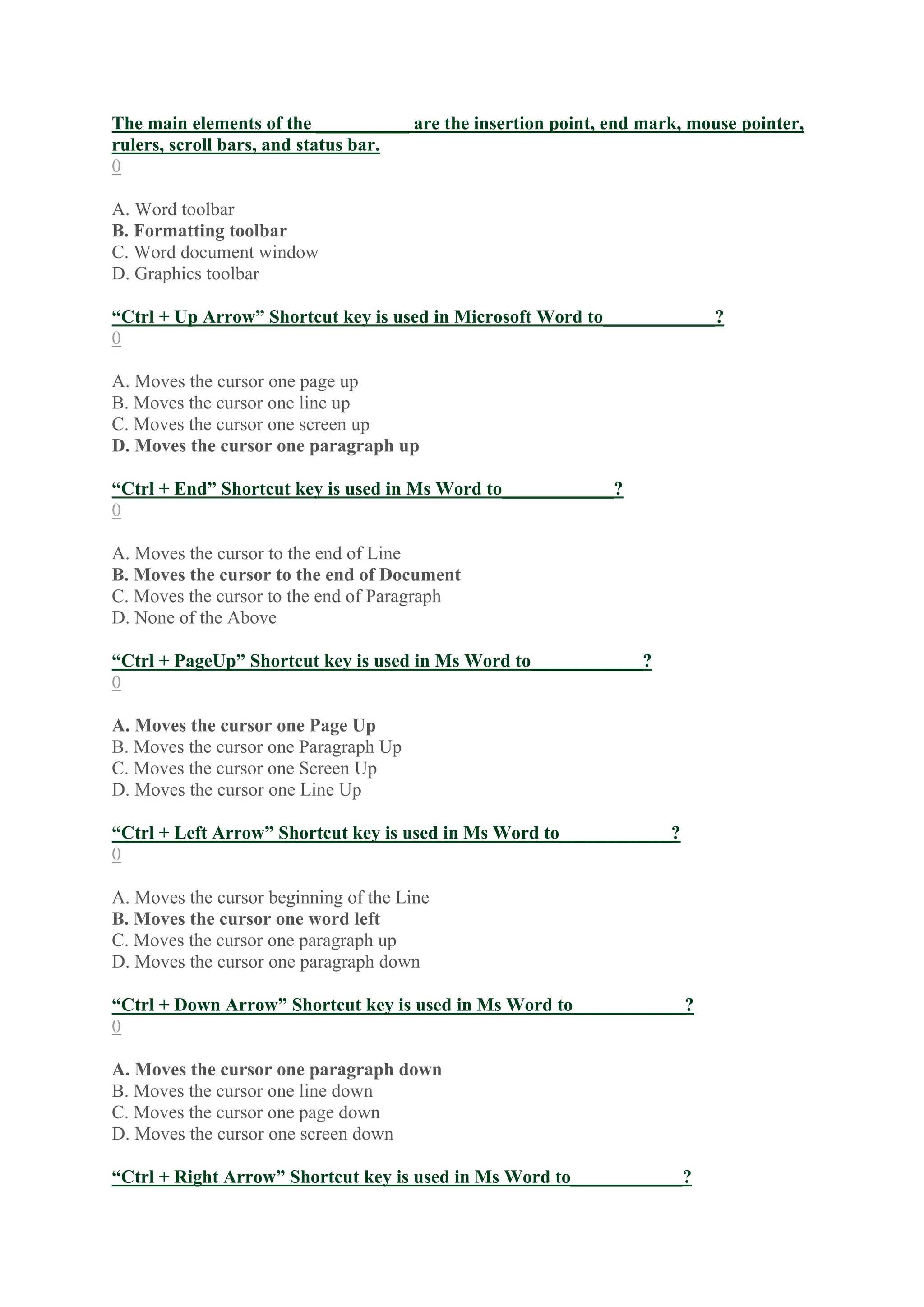 The main elements of the __________ are the insertion point, end mark, mouse pointer,
rulers, scroll bars, and status bar.
0
A. Word toolbar
B. Formatting toolbar
C. Word document window
D. Graphics toolbar
“Ctrl + Up Arrow” Shortcut key is used in Microsoft Word to____________?
0
A. Moves the cursor one page up
B. Moves the cursor one line up
C. Moves the cursor one screen up
D. Moves the cursor one paragraph up
“Ctrl + End” Shortcut key is used in Ms Word to____________?
0
A. Moves the cursor to the end of Line
B. Moves the cursor to the end of Document
C. Moves the cursor to the end of Paragraph
D. None of the Above
“Ctrl + PageUp” Shortcut key is used in Ms Word to____________?
0
A. Moves the cursor one Page Up
B. Moves the cursor one Paragraph Up
C. Moves the cursor one Screen Up
D. Moves the cursor one Line Up
“Ctrl + Left Arrow” Shortcut key is used in Ms Word to____________?
0
A. Moves the cursor beginning of the Line
B. Moves the cursor one word left
C. Moves the cursor one paragraph up
D. Moves the cursor one paragraph down
“Ctrl + Down Arrow” Shortcut key is used in Ms Word to____________?
0
A. Moves the cursor one paragraph down
B. Moves the cursor one line down
C. Moves the cursor one page down
D. Moves the cursor one screen down
“Ctrl + Right Arrow” Shortcut key is used in Ms Word to____________?
 