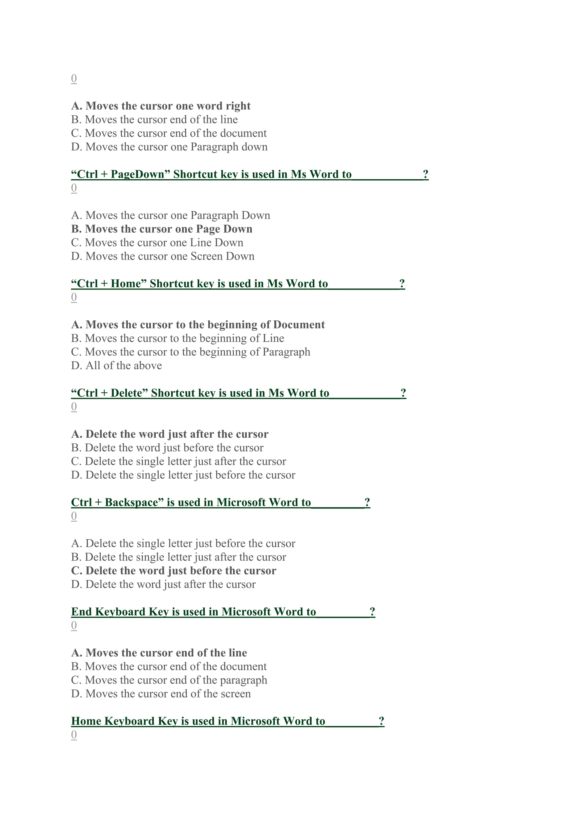 0
A. Moves the cursor one word right
B. Moves the cursor end of the line
C. Moves the cursor end of the document
D. Moves the cursor one Paragraph down
“Ctrl + PageDown” Shortcut key is used in Ms Word to____________?
0
A. Moves the cursor one Paragraph Down
B. Moves the cursor one Page Down
C. Moves the cursor one Line Down
D. Moves the cursor one Screen Down
“Ctrl + Home” Shortcut key is used in Ms Word to____________?
0
A. Moves the cursor to the beginning of Document
B. Moves the cursor to the beginning of Line
C. Moves the cursor to the beginning of Paragraph
D. All of the above
“Ctrl + Delete” Shortcut key is used in Ms Word to____________?
0
A. Delete the word just after the cursor
B. Delete the word just before the cursor
C. Delete the single letter just after the cursor
D. Delete the single letter just before the cursor
Ctrl + Backspace” is used in Microsoft Word to_________?
0
A. Delete the single letter just before the cursor
B. Delete the single letter just after the cursor
C. Delete the word just before the cursor
D. Delete the word just after the cursor
End Keyboard Key is used in Microsoft Word to_________?
0
A. Moves the cursor end of the line
B. Moves the cursor end of the document
C. Moves the cursor end of the paragraph
D. Moves the cursor end of the screen
Home Keyboard Key is used in Microsoft Word to_________?
0
 