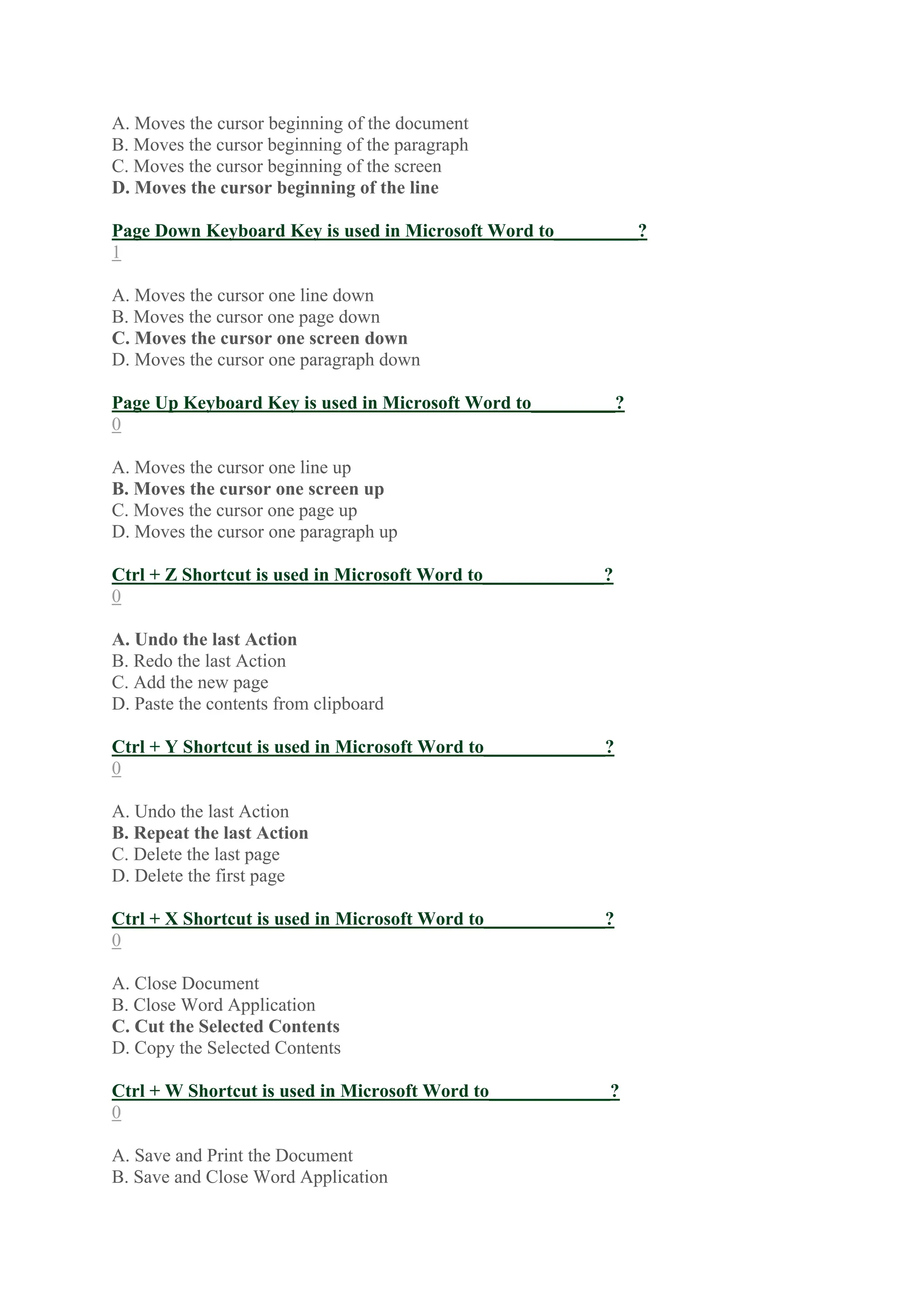 A. Moves the cursor beginning of the document
B. Moves the cursor beginning of the paragraph
C. Moves the cursor beginning of the screen
D. Moves the cursor beginning of the line
Page Down Keyboard Key is used in Microsoft Word to_________?
1
A. Moves the cursor one line down
B. Moves the cursor one page down
C. Moves the cursor one screen down
D. Moves the cursor one paragraph down
Page Up Keyboard Key is used in Microsoft Word to_________?
0
A. Moves the cursor one line up
B. Moves the cursor one screen up
C. Moves the cursor one page up
D. Moves the cursor one paragraph up
Ctrl + Z Shortcut is used in Microsoft Word to_____________?
0
A. Undo the last Action
B. Redo the last Action
C. Add the new page
D. Paste the contents from clipboard
Ctrl + Y Shortcut is used in Microsoft Word to_____________?
0
A. Undo the last Action
B. Repeat the last Action
C. Delete the last page
D. Delete the first page
Ctrl + X Shortcut is used in Microsoft Word to_____________?
0
A. Close Document
B. Close Word Application
C. Cut the Selected Contents
D. Copy the Selected Contents
Ctrl + W Shortcut is used in Microsoft Word to_____________?
0
A. Save and Print the Document
B. Save and Close Word Application
 