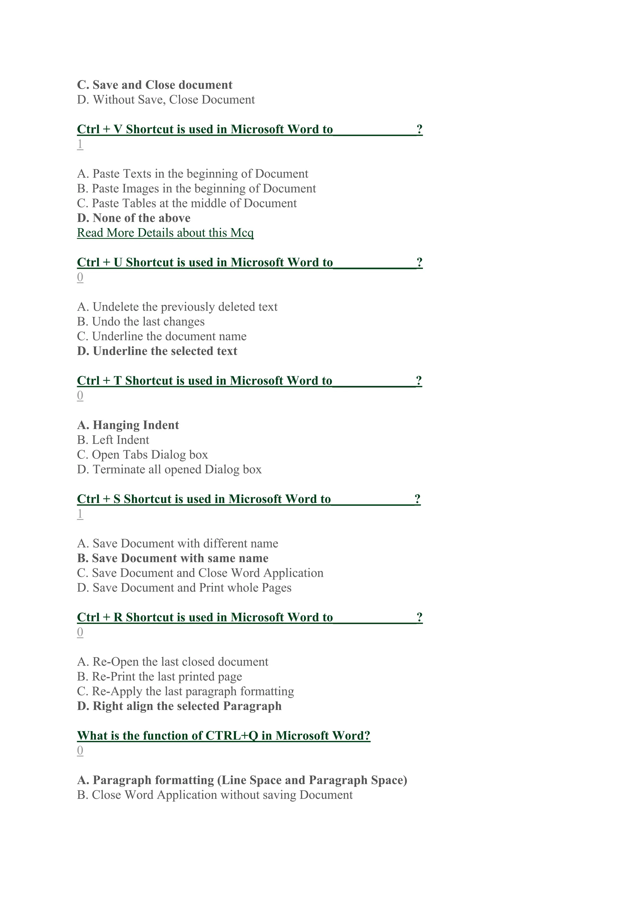 C. Save and Close document
D. Without Save, Close Document
Ctrl + V Shortcut is used in Microsoft Word to_____________?
1
A. Paste Texts in the beginning of Document
B. Paste Images in the beginning of Document
C. Paste Tables at the middle of Document
D. None of the above
Read More Details about this Mcq
Ctrl + U Shortcut is used in Microsoft Word to_____________?
0
A. Undelete the previously deleted text
B. Undo the last changes
C. Underline the document name
D. Underline the selected text
Ctrl + T Shortcut is used in Microsoft Word to_____________?
0
A. Hanging Indent
B. Left Indent
C. Open Tabs Dialog box
D. Terminate all opened Dialog box
Ctrl + S Shortcut is used in Microsoft Word to_____________?
1
A. Save Document with different name
B. Save Document with same name
C. Save Document and Close Word Application
D. Save Document and Print whole Pages
Ctrl + R Shortcut is used in Microsoft Word to_____________?
0
A. Re-Open the last closed document
B. Re-Print the last printed page
C. Re-Apply the last paragraph formatting
D. Right align the selected Paragraph
What is the function of CTRL+Q in Microsoft Word?
0
A. Paragraph formatting (Line Space and Paragraph Space)
B. Close Word Application without saving Document
 