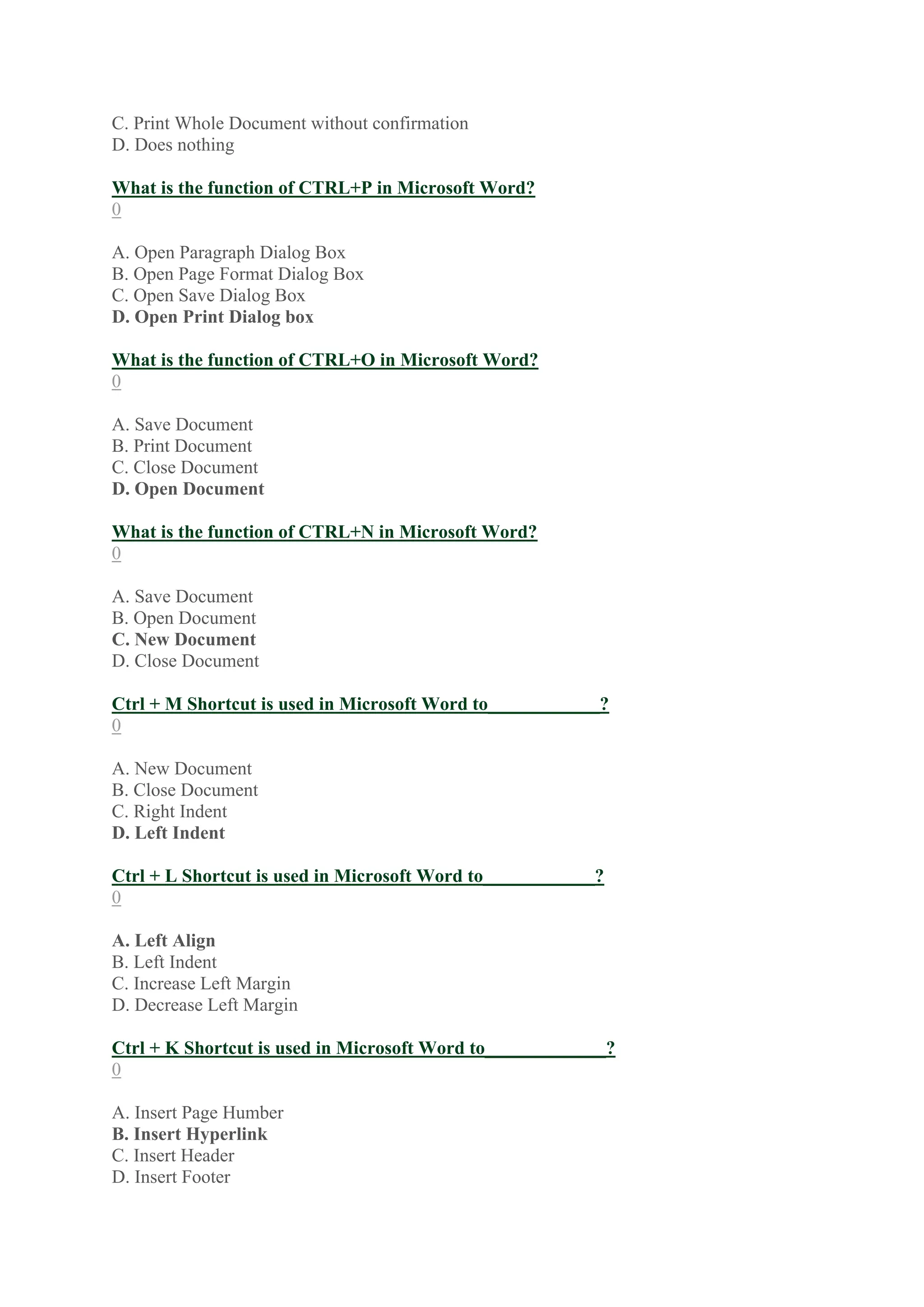 C. Print Whole Document without confirmation
D. Does nothing
What is the function of CTRL+P in Microsoft Word?
0
A. Open Paragraph Dialog Box
B. Open Page Format Dialog Box
C. Open Save Dialog Box
D. Open Print Dialog box
What is the function of CTRL+O in Microsoft Word?
0
A. Save Document
B. Print Document
C. Close Document
D. Open Document
What is the function of CTRL+N in Microsoft Word?
0
A. Save Document
B. Open Document
C. New Document
D. Close Document
Ctrl + M Shortcut is used in Microsoft Word to____________?
0
A. New Document
B. Close Document
C. Right Indent
D. Left Indent
Ctrl + L Shortcut is used in Microsoft Word to____________?
0
A. Left Align
B. Left Indent
C. Increase Left Margin
D. Decrease Left Margin
Ctrl + K Shortcut is used in Microsoft Word to_____________?
0
A. Insert Page Humber
B. Insert Hyperlink
C. Insert Header
D. Insert Footer
 