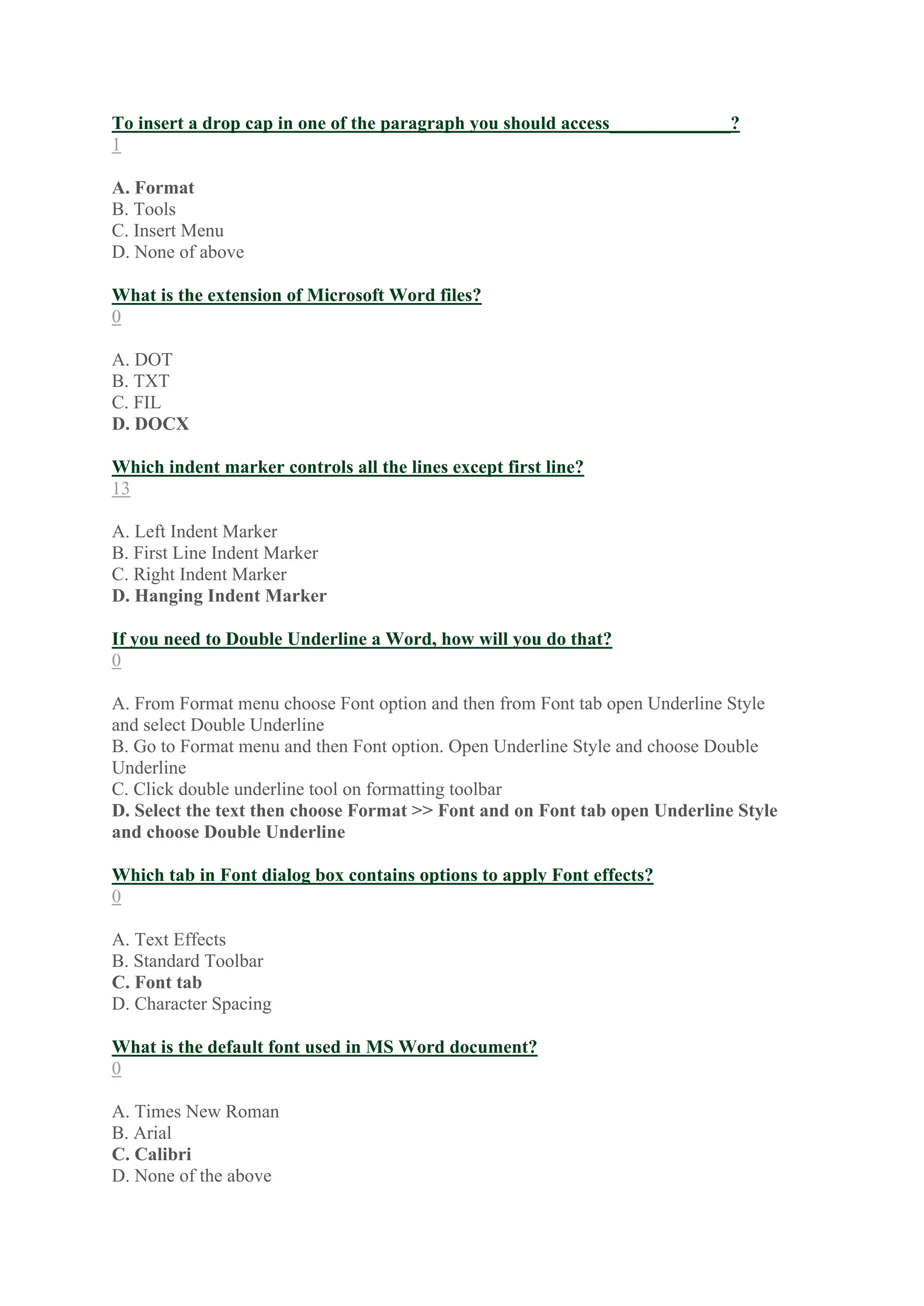 To insert a drop cap in one of the paragraph you should access_____________?
1
A. Format
B. Tools
C. Insert Menu
D. None of above
What is the extension of Microsoft Word files?
0
A. DOT
B. TXT
C. FIL
D. DOCX
Which indent marker controls all the lines except first line?
13
A. Left Indent Marker
B. First Line Indent Marker
C. Right Indent Marker
D. Hanging Indent Marker
If you need to Double Underline a Word, how will you do that?
0
A. From Format menu choose Font option and then from Font tab open Underline Style
and select Double Underline
B. Go to Format menu and then Font option. Open Underline Style and choose Double
Underline
C. Click double underline tool on formatting toolbar
D. Select the text then choose Format >> Font and on Font tab open Underline Style
and choose Double Underline
Which tab in Font dialog box contains options to apply Font effects?
0
A. Text Effects
B. Standard Toolbar
C. Font tab
D. Character Spacing
What is the default font used in MS Word document?
0
A. Times New Roman
B. Arial
C. Calibri
D. None of the above
 