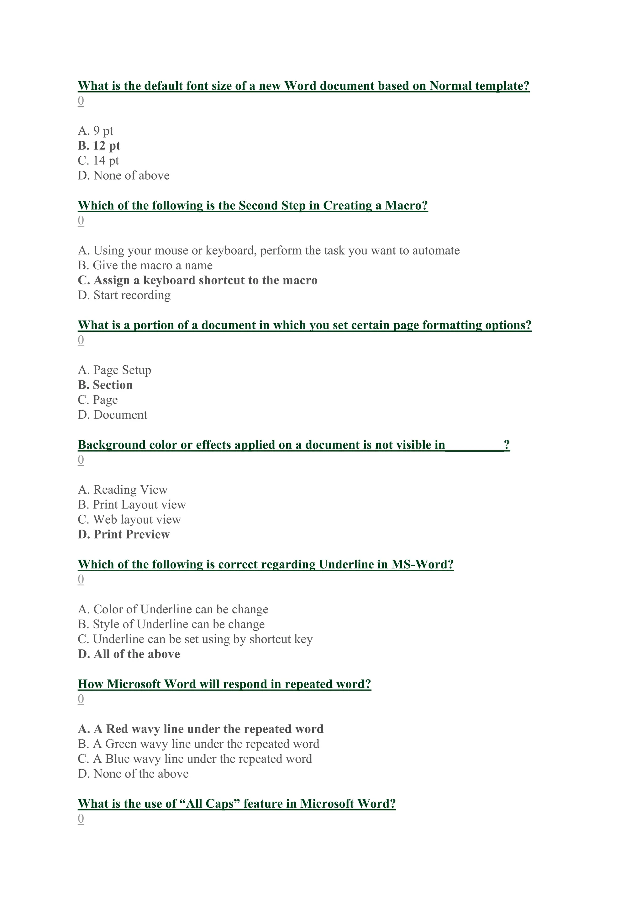 What is the default font size of a new Word document based on Normal template?
0
A. 9 pt
B. 12 pt
C. 14 pt
D. None of above
Which of the following is the Second Step in Creating a Macro?
0
A. Using your mouse or keyboard, perform the task you want to automate
B. Give the macro a name
C. Assign a keyboard shortcut to the macro
D. Start recording
What is a portion of a document in which you set certain page formatting options?
0
A. Page Setup
B. Section
C. Page
D. Document
Background color or effects applied on a document is not visible in_________?
0
A. Reading View
B. Print Layout view
C. Web layout view
D. Print Preview
Which of the following is correct regarding Underline in MS-Word?
0
A. Color of Underline can be change
B. Style of Underline can be change
C. Underline can be set using by shortcut key
D. All of the above
How Microsoft Word will respond in repeated word?
0
A. A Red wavy line under the repeated word
B. A Green wavy line under the repeated word
C. A Blue wavy line under the repeated word
D. None of the above
What is the use of “All Caps” feature in Microsoft Word?
0
 