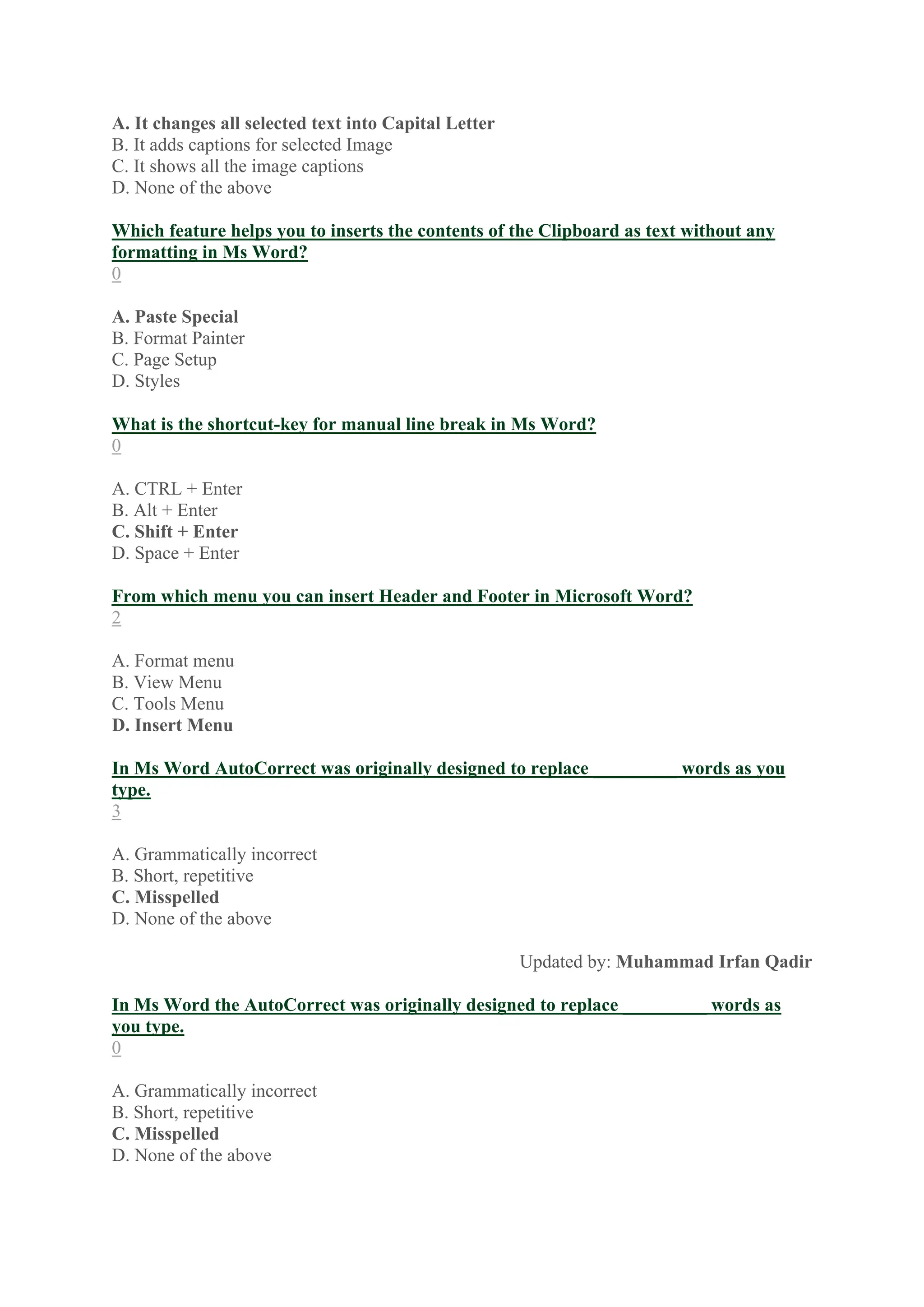 A. It changes all selected text into Capital Letter
B. It adds captions for selected Image
C. It shows all the image captions
D. None of the above
Which feature helps you to inserts the contents of the Clipboard as text without any
formatting in Ms Word?
0
A. Paste Special
B. Format Painter
C. Page Setup
D. Styles
What is the shortcut-key for manual line break in Ms Word?
0
A. CTRL + Enter
B. Alt + Enter
C. Shift + Enter
D. Space + Enter
From which menu you can insert Header and Footer in Microsoft Word?
2
A. Format menu
B. View Menu
C. Tools Menu
D. Insert Menu
In Ms Word AutoCorrect was originally designed to replace _________ words as you
type.
3
A. Grammatically incorrect
B. Short, repetitive
C. Misspelled
D. None of the above
Updated by: Muhammad Irfan Qadir
In Ms Word the AutoCorrect was originally designed to replace _________ words as
you type.
0
A. Grammatically incorrect
B. Short, repetitive
C. Misspelled
D. None of the above
 