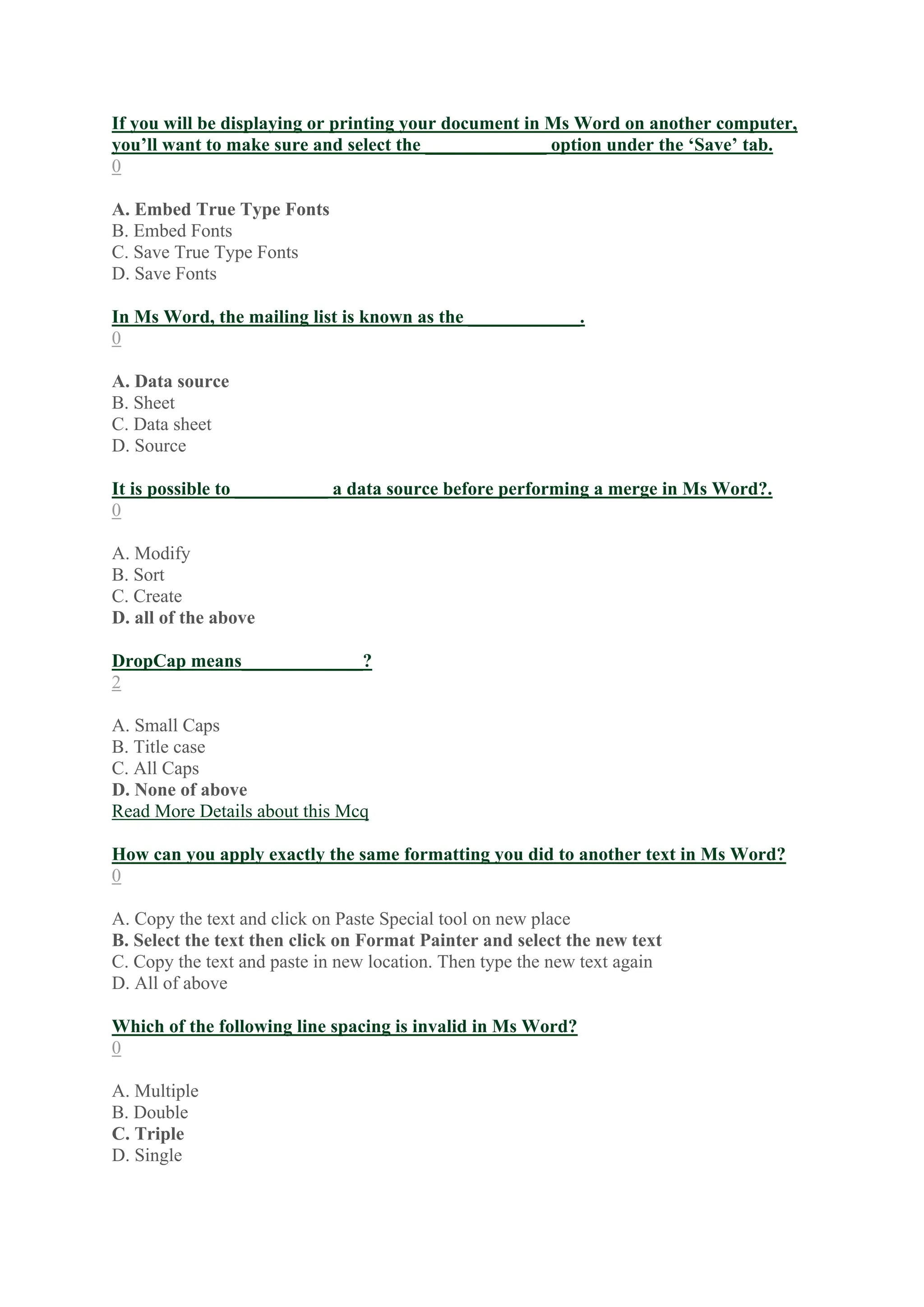 If you will be displaying or printing your document in Ms Word on another computer,
you’ll want to make sure and select the _____________ option under the ‘Save’ tab.
0
A. Embed True Type Fonts
B. Embed Fonts
C. Save True Type Fonts
D. Save Fonts
In Ms Word, the mailing list is known as the ____________.
0
A. Data source
B. Sheet
C. Data sheet
D. Source
It is possible to __________ a data source before performing a merge in Ms Word?.
0
A. Modify
B. Sort
C. Create
D. all of the above
DropCap means_____________?
2
A. Small Caps
B. Title case
C. All Caps
D. None of above
Read More Details about this Mcq
How can you apply exactly the same formatting you did to another text in Ms Word?
0
A. Copy the text and click on Paste Special tool on new place
B. Select the text then click on Format Painter and select the new text
C. Copy the text and paste in new location. Then type the new text again
D. All of above
Which of the following line spacing is invalid in Ms Word?
0
A. Multiple
B. Double
C. Triple
D. Single
 