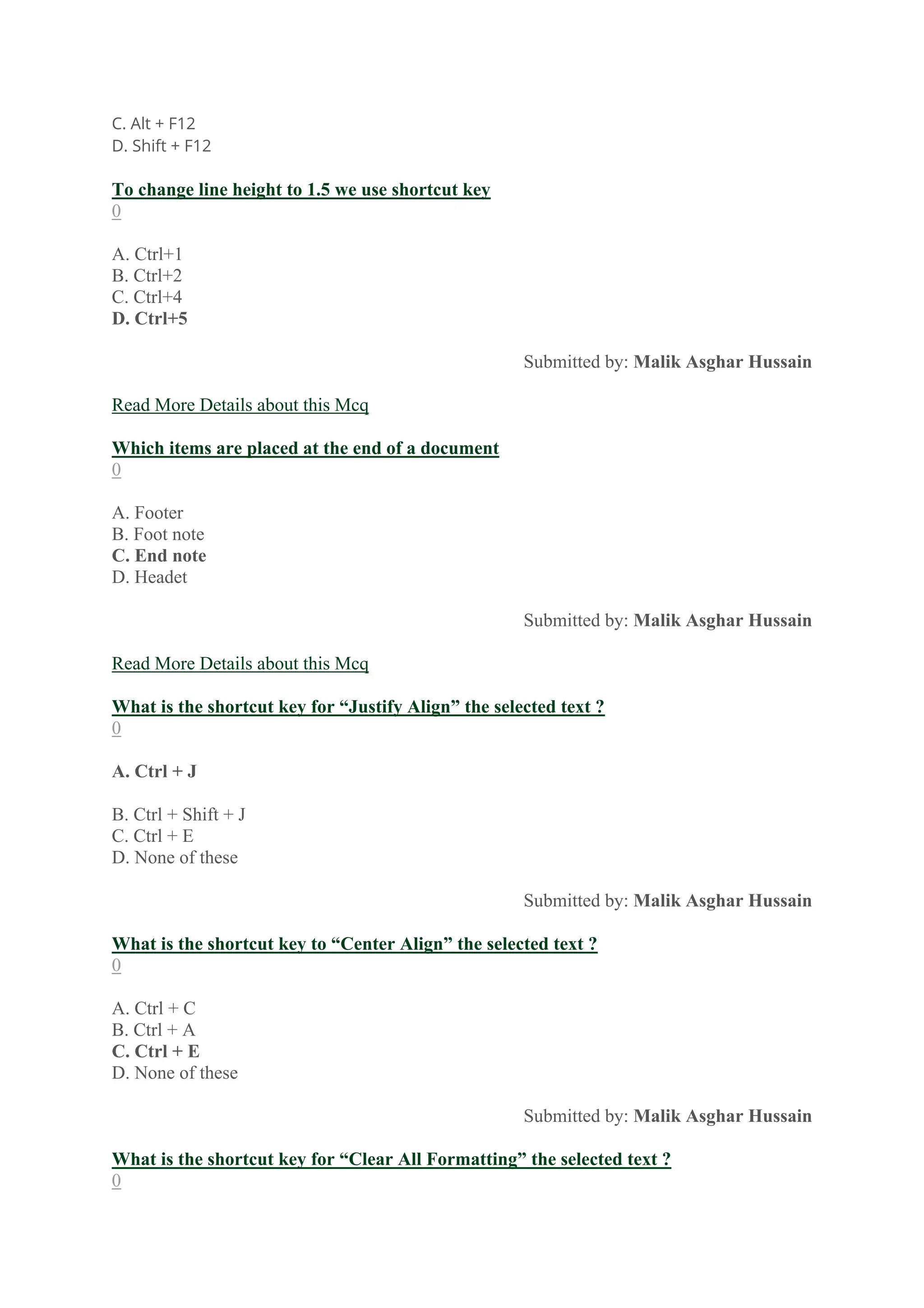 C. Alt + F12
D. Shift + F12
To change line height to 1.5 we use shortcut key
0
A. Ctrl+1
B. Ctrl+2
C. Ctrl+4
D. Ctrl+5
Submitted by: Malik Asghar Hussain
Read More Details about this Mcq
Which items are placed at the end of a document
0
A. Footer
B. Foot note
C. End note
D. Headet
Submitted by: Malik Asghar Hussain
Read More Details about this Mcq
What is the shortcut key for “Justify Align” the selected text ?
0
A. Ctrl + J
B. Ctrl + Shift + J
C. Ctrl + E
D. None of these
Submitted by: Malik Asghar Hussain
What is the shortcut key to “Center Align” the selected text ?
0
A. Ctrl + C
B. Ctrl + A
C. Ctrl + E
D. None of these
Submitted by: Malik Asghar Hussain
What is the shortcut key for “Clear All Formatting” the selected text ?
0
 