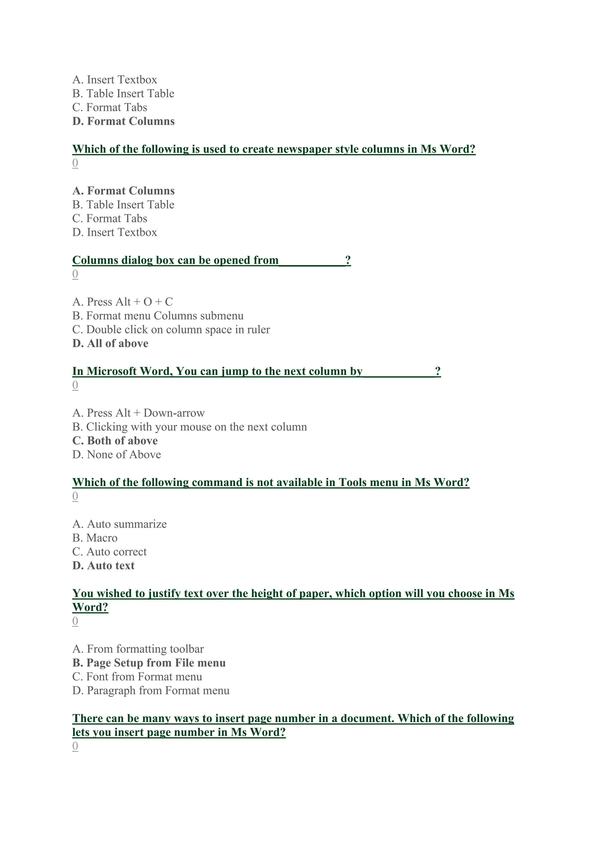 A. Insert Textbox
B. Table Insert Table
C. Format Tabs
D. Format Columns
Which of the following is used to create newspaper style columns in Ms Word?
0
A. Format Columns
B. Table Insert Table
C. Format Tabs
D. Insert Textbox
Columns dialog box can be opened from___________?
0
A. Press Alt + O + C
B. Format menu Columns submenu
C. Double click on column space in ruler
D. All of above
In Microsoft Word, You can jump to the next column by____________?
0
A. Press Alt + Down-arrow
B. Clicking with your mouse on the next column
C. Both of above
D. None of Above
Which of the following command is not available in Tools menu in Ms Word?
0
A. Auto summarize
B. Macro
C. Auto correct
D. Auto text
You wished to justify text over the height of paper, which option will you choose in Ms
Word?
0
A. From formatting toolbar
B. Page Setup from File menu
C. Font from Format menu
D. Paragraph from Format menu
There can be many ways to insert page number in a document. Which of the following
lets you insert page number in Ms Word?
0
 