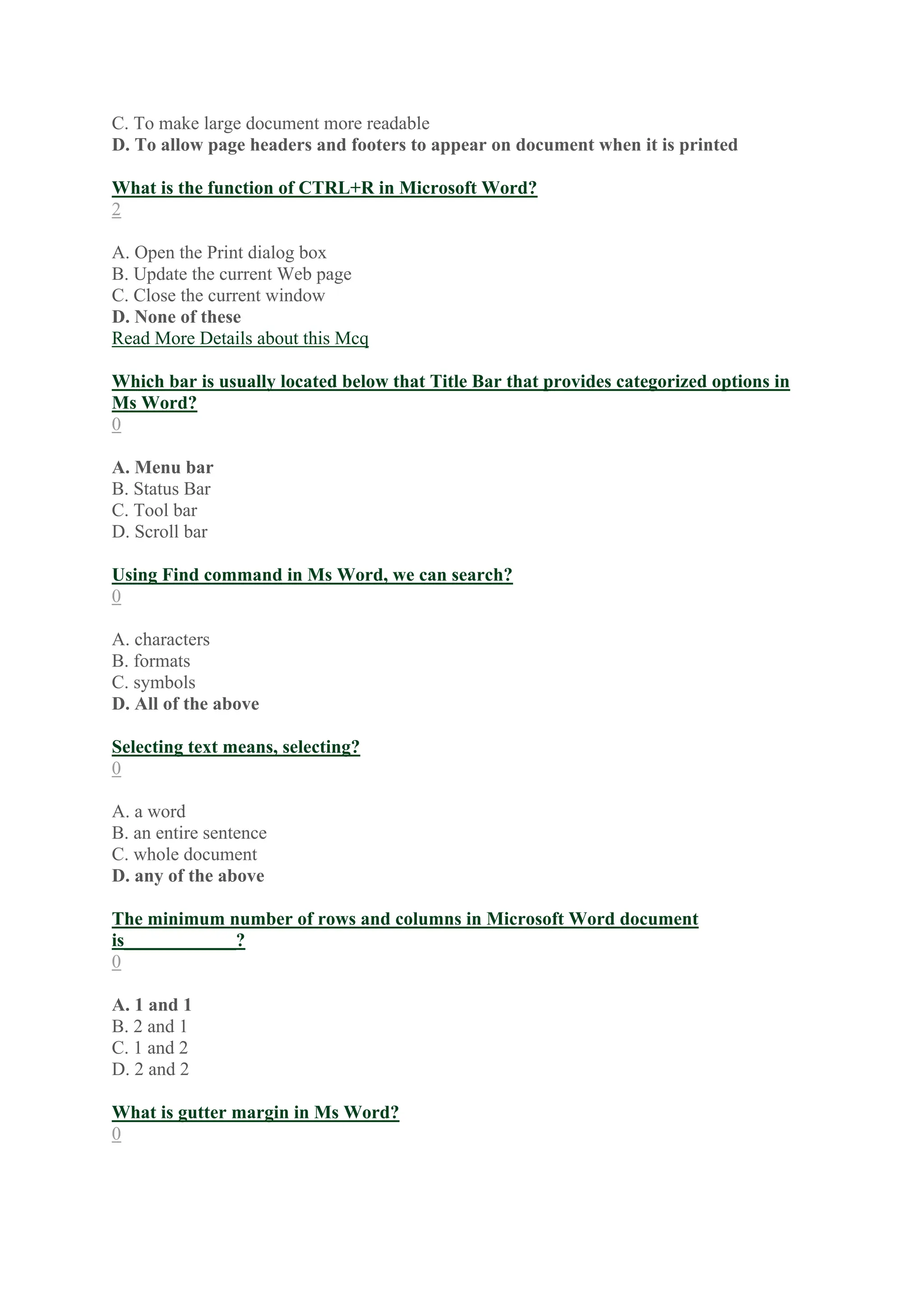 C. To make large document more readable
D. To allow page headers and footers to appear on document when it is printed
What is the function of CTRL+R in Microsoft Word?
2
A. Open the Print dialog box
B. Update the current Web page
C. Close the current window
D. None of these
Read More Details about this Mcq
Which bar is usually located below that Title Bar that provides categorized options in
Ms Word?
0
A. Menu bar
B. Status Bar
C. Tool bar
D. Scroll bar
Using Find command in Ms Word, we can search?
0
A. characters
B. formats
C. symbols
D. All of the above
Selecting text means, selecting?
0
A. a word
B. an entire sentence
C. whole document
D. any of the above
The minimum number of rows and columns in Microsoft Word document
is____________?
0
A. 1 and 1
B. 2 and 1
C. 1 and 2
D. 2 and 2
What is gutter margin in Ms Word?
0
 
