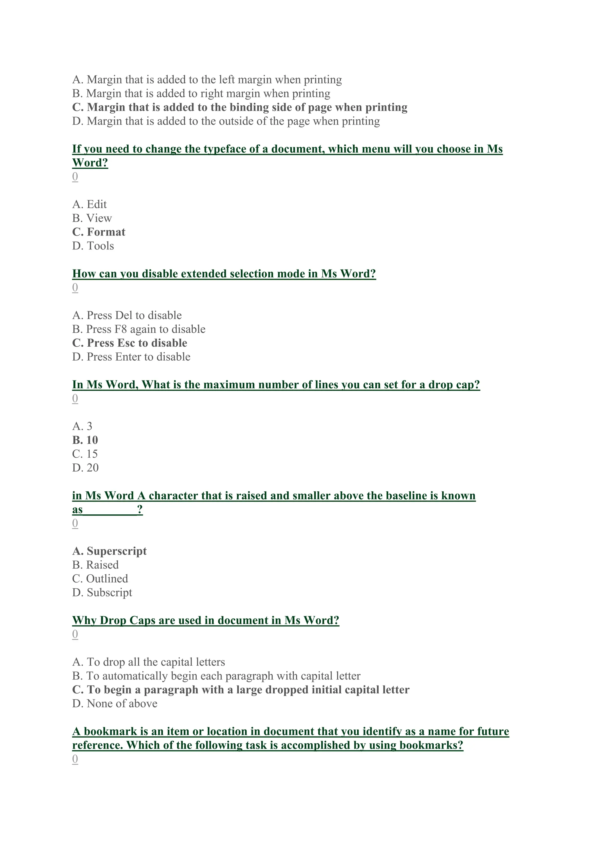 A. Margin that is added to the left margin when printing
B. Margin that is added to right margin when printing
C. Margin that is added to the binding side of page when printing
D. Margin that is added to the outside of the page when printing
If you need to change the typeface of a document, which menu will you choose in Ms
Word?
0
A. Edit
B. View
C. Format
D. Tools
How can you disable extended selection mode in Ms Word?
0
A. Press Del to disable
B. Press F8 again to disable
C. Press Esc to disable
D. Press Enter to disable
In Ms Word, What is the maximum number of lines you can set for a drop cap?
0
A. 3
B. 10
C. 15
D. 20
in Ms Word A character that is raised and smaller above the baseline is known
as_________?
0
A. Superscript
B. Raised
C. Outlined
D. Subscript
Why Drop Caps are used in document in Ms Word?
0
A. To drop all the capital letters
B. To automatically begin each paragraph with capital letter
C. To begin a paragraph with a large dropped initial capital letter
D. None of above
A bookmark is an item or location in document that you identify as a name for future
reference. Which of the following task is accomplished by using bookmarks?
0
 