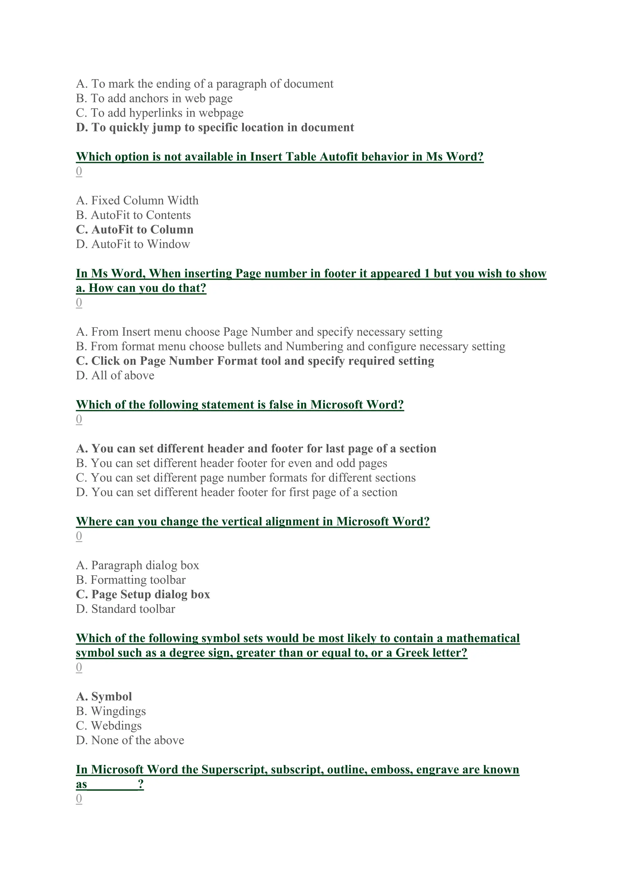 A. To mark the ending of a paragraph of document
B. To add anchors in web page
C. To add hyperlinks in webpage
D. To quickly jump to specific location in document
Which option is not available in Insert Table Autofit behavior in Ms Word?
0
A. Fixed Column Width
B. AutoFit to Contents
C. AutoFit to Column
D. AutoFit to Window
In Ms Word, When inserting Page number in footer it appeared 1 but you wish to show
a. How can you do that?
0
A. From Insert menu choose Page Number and specify necessary setting
B. From format menu choose bullets and Numbering and configure necessary setting
C. Click on Page Number Format tool and specify required setting
D. All of above
Which of the following statement is false in Microsoft Word?
0
A. You can set different header and footer for last page of a section
B. You can set different header footer for even and odd pages
C. You can set different page number formats for different sections
D. You can set different header footer for first page of a section
Where can you change the vertical alignment in Microsoft Word?
0
A. Paragraph dialog box
B. Formatting toolbar
C. Page Setup dialog box
D. Standard toolbar
Which of the following symbol sets would be most likely to contain a mathematical
symbol such as a degree sign, greater than or equal to, or a Greek letter?
0
A. Symbol
B. Wingdings
C. Webdings
D. None of the above
In Microsoft Word the Superscript, subscript, outline, emboss, engrave are known
as________?
0
 