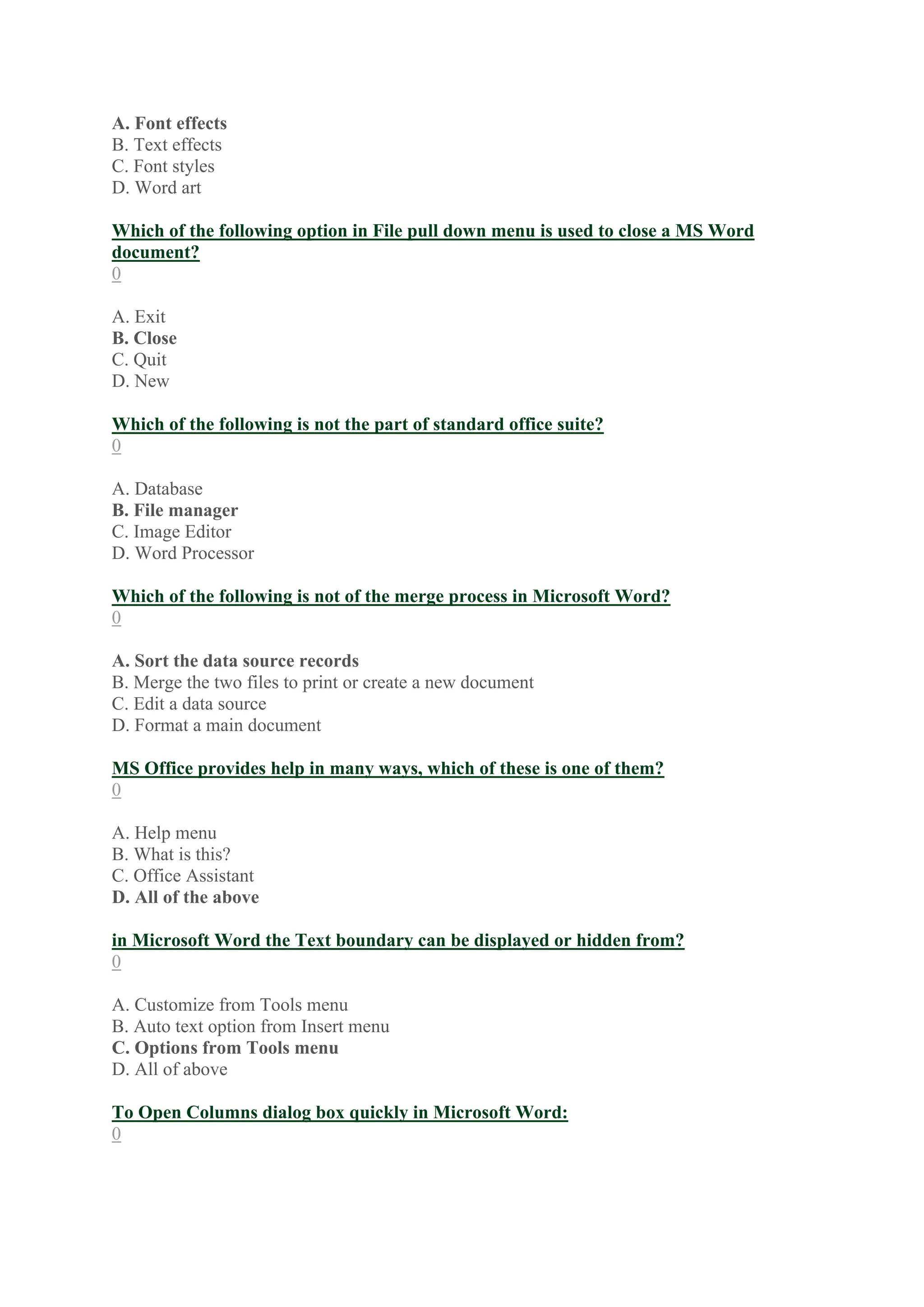A. Font effects
B. Text effects
C. Font styles
D. Word art
Which of the following option in File pull down menu is used to close a MS Word
document?
0
A. Exit
B. Close
C. Quit
D. New
Which of the following is not the part of standard office suite?
0
A. Database
B. File manager
C. Image Editor
D. Word Processor
Which of the following is not of the merge process in Microsoft Word?
0
A. Sort the data source records
B. Merge the two files to print or create a new document
C. Edit a data source
D. Format a main document
MS Office provides help in many ways, which of these is one of them?
0
A. Help menu
B. What is this?
C. Office Assistant
D. All of the above
in Microsoft Word the Text boundary can be displayed or hidden from?
0
A. Customize from Tools menu
B. Auto text option from Insert menu
C. Options from Tools menu
D. All of above
To Open Columns dialog box quickly in Microsoft Word:
0
 