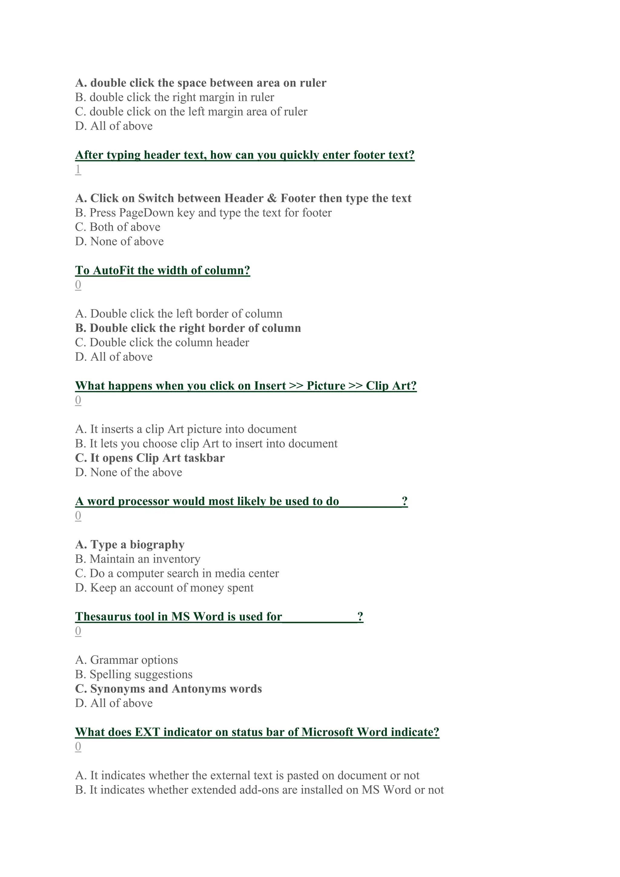 A. double click the space between area on ruler
B. double click the right margin in ruler
C. double click on the left margin area of ruler
D. All of above
After typing header text, how can you quickly enter footer text?
1
A. Click on Switch between Header & Footer then type the text
B. Press PageDown key and type the text for footer
C. Both of above
D. None of above
To AutoFit the width of column?
0
A. Double click the left border of column
B. Double click the right border of column
C. Double click the column header
D. All of above
What happens when you click on Insert >> Picture >> Clip Art?
0
A. It inserts a clip Art picture into document
B. It lets you choose clip Art to insert into document
C. It opens Clip Art taskbar
D. None of the above
A word processor would most likely be used to do__________?
0
A. Type a biography
B. Maintain an inventory
C. Do a computer search in media center
D. Keep an account of money spent
Thesaurus tool in MS Word is used for____________?
0
A. Grammar options
B. Spelling suggestions
C. Synonyms and Antonyms words
D. All of above
What does EXT indicator on status bar of Microsoft Word indicate?
0
A. It indicates whether the external text is pasted on document or not
B. It indicates whether extended add-ons are installed on MS Word or not
 