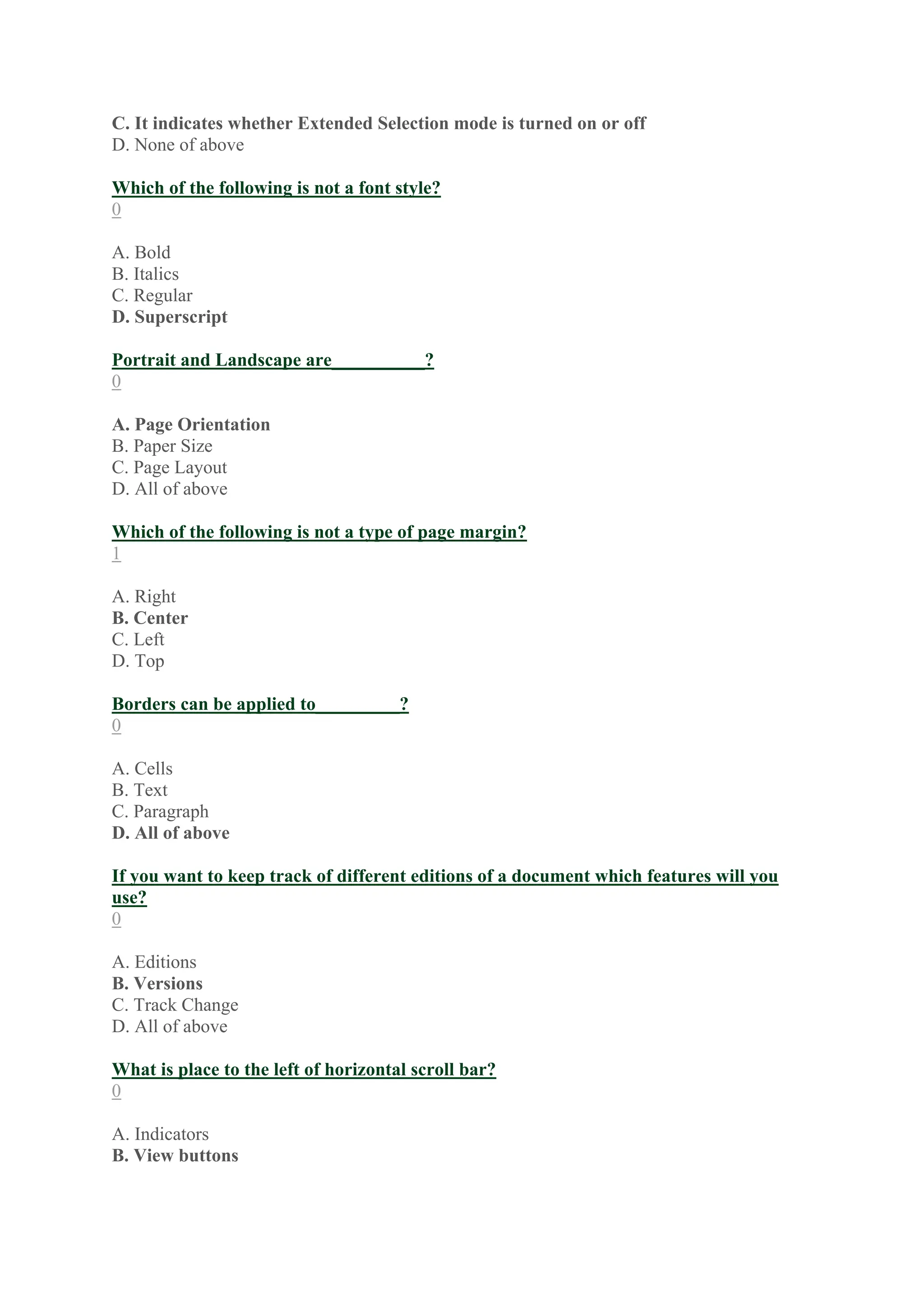 C. It indicates whether Extended Selection mode is turned on or off
D. None of above
Which of the following is not a font style?
0
A. Bold
B. Italics
C. Regular
D. Superscript
Portrait and Landscape are__________?
0
A. Page Orientation
B. Paper Size
C. Page Layout
D. All of above
Which of the following is not a type of page margin?
1
A. Right
B. Center
C. Left
D. Top
Borders can be applied to_________?
0
A. Cells
B. Text
C. Paragraph
D. All of above
If you want to keep track of different editions of a document which features will you
use?
0
A. Editions
B. Versions
C. Track Change
D. All of above
What is place to the left of horizontal scroll bar?
0
A. Indicators
B. View buttons
 