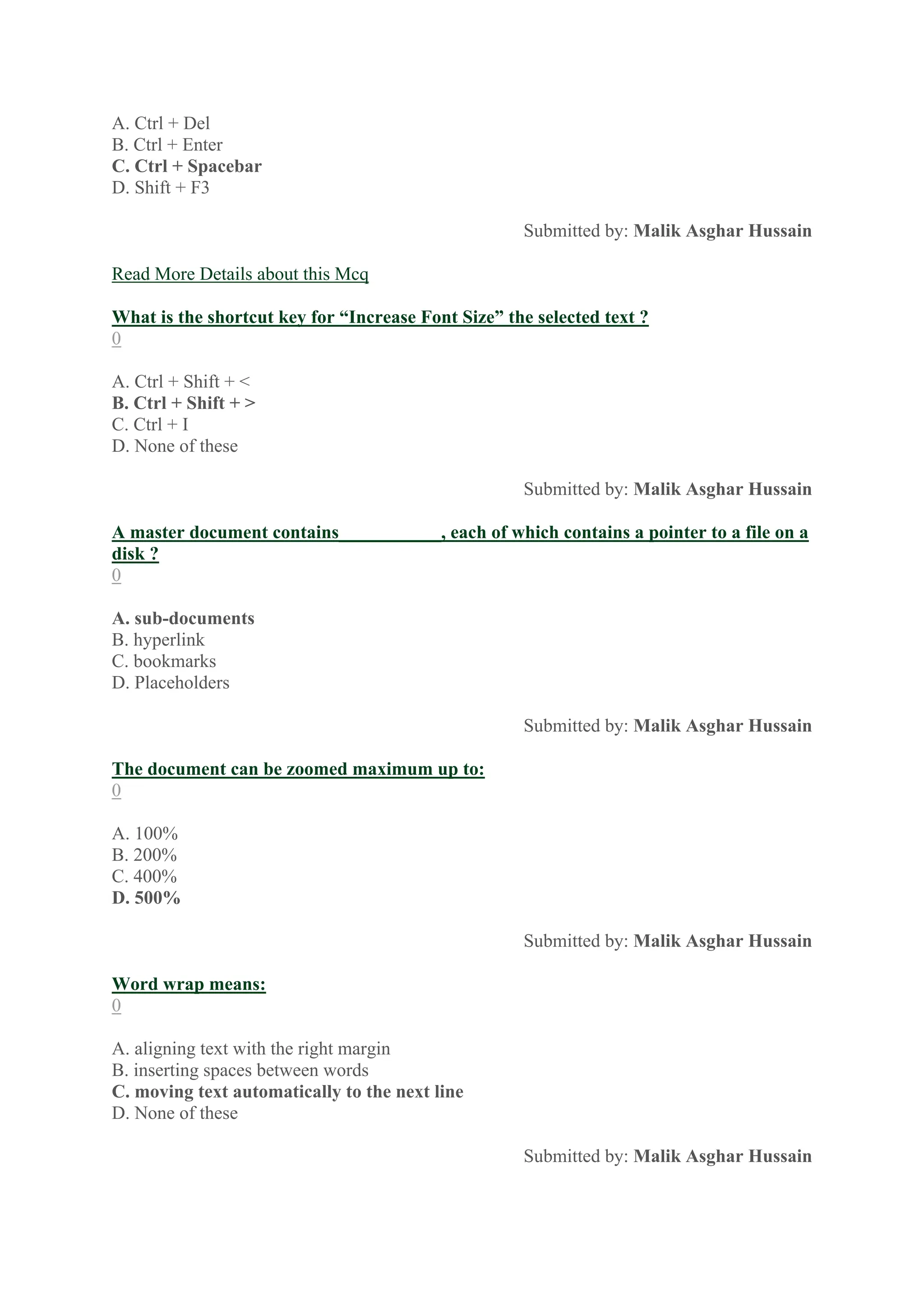 A. Ctrl + Del
B. Ctrl + Enter
C. Ctrl + Spacebar
D. Shift + F3
Submitted by: Malik Asghar Hussain
Read More Details about this Mcq
What is the shortcut key for “Increase Font Size” the selected text ?
0
A. Ctrl + Shift + <
B. Ctrl + Shift + >
C. Ctrl + I
D. None of these
Submitted by: Malik Asghar Hussain
A master document contains___________, each of which contains a pointer to a file on a
disk ?
0
A. sub-documents
B. hyperlink
C. bookmarks
D. Placeholders
Submitted by: Malik Asghar Hussain
The document can be zoomed maximum up to:
0
A. 100%
B. 200%
C. 400%
D. 500%
Submitted by: Malik Asghar Hussain
Word wrap means:
0
A. aligning text with the right margin
B. inserting spaces between words
C. moving text automatically to the next line
D. None of these
Submitted by: Malik Asghar Hussain
 