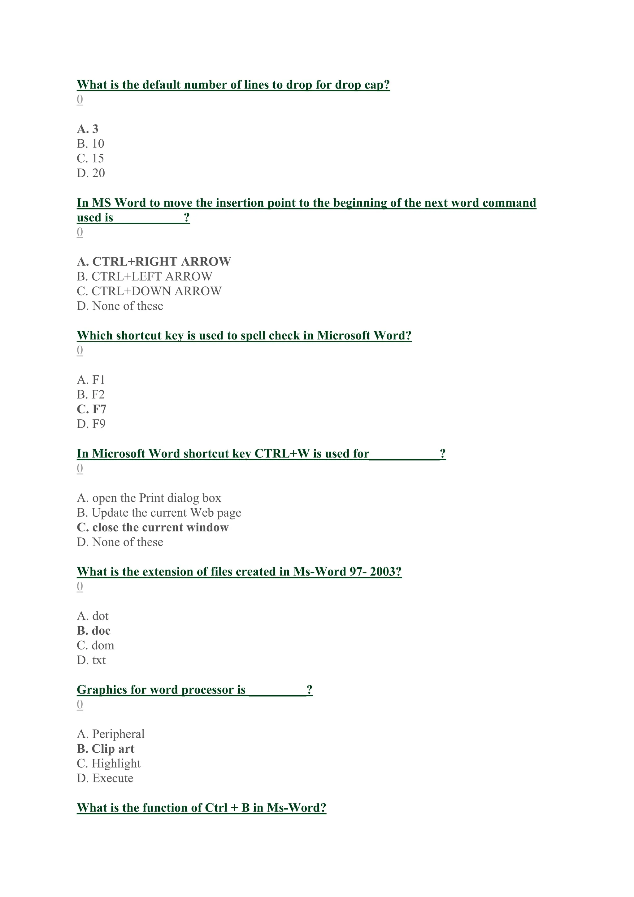 What is the default number of lines to drop for drop cap?
0
A. 3
B. 10
C. 15
D. 20
In MS Word to move the insertion point to the beginning of the next word command
used is___________?
0
A. CTRL+RIGHT ARROW
B. CTRL+LEFT ARROW
C. CTRL+DOWN ARROW
D. None of these
Which shortcut key is used to spell check in Microsoft Word?
0
A. F1
B. F2
C. F7
D. F9
In Microsoft Word shortcut key CTRL+W is used for___________?
0
A. open the Print dialog box
B. Update the current Web page
C. close the current window
D. None of these
What is the extension of files created in Ms-Word 97- 2003?
0
A. dot
B. doc
C. dom
D. txt
Graphics for word processor is _________?
0
A. Peripheral
B. Clip art
C. Highlight
D. Execute
What is the function of Ctrl + B in Ms-Word?
 