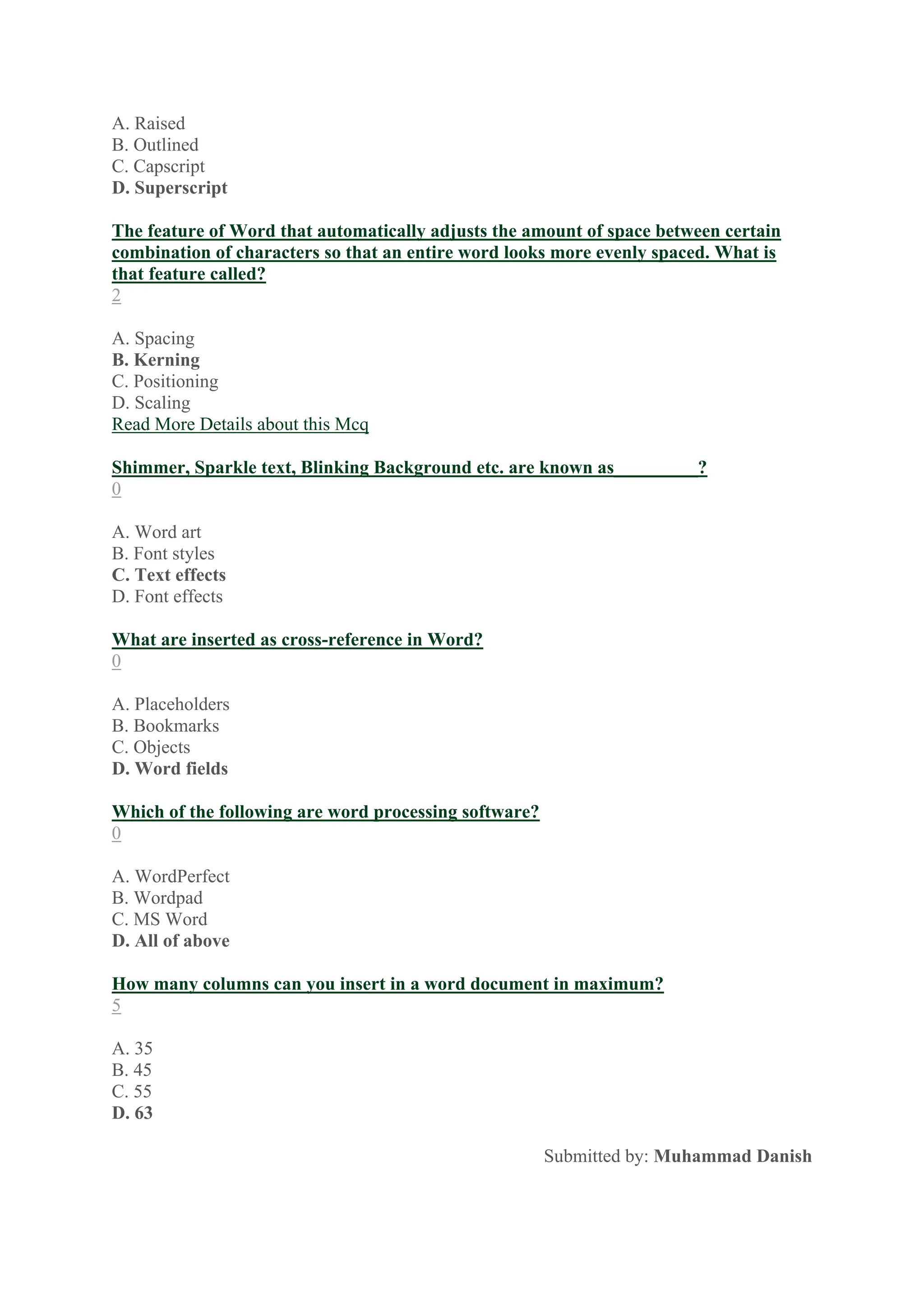 A. Raised
B. Outlined
C. Capscript
D. Superscript
The feature of Word that automatically adjusts the amount of space between certain
combination of characters so that an entire word looks more evenly spaced. What is
that feature called?
2
A. Spacing
B. Kerning
C. Positioning
D. Scaling
Read More Details about this Mcq
Shimmer, Sparkle text, Blinking Background etc. are known as_________?
0
A. Word art
B. Font styles
C. Text effects
D. Font effects
What are inserted as cross-reference in Word?
0
A. Placeholders
B. Bookmarks
C. Objects
D. Word fields
Which of the following are word processing software?
0
A. WordPerfect
B. Wordpad
C. MS Word
D. All of above
How many columns can you insert in a word document in maximum?
5
A. 35
B. 45
C. 55
D. 63
Submitted by: Muhammad Danish
 