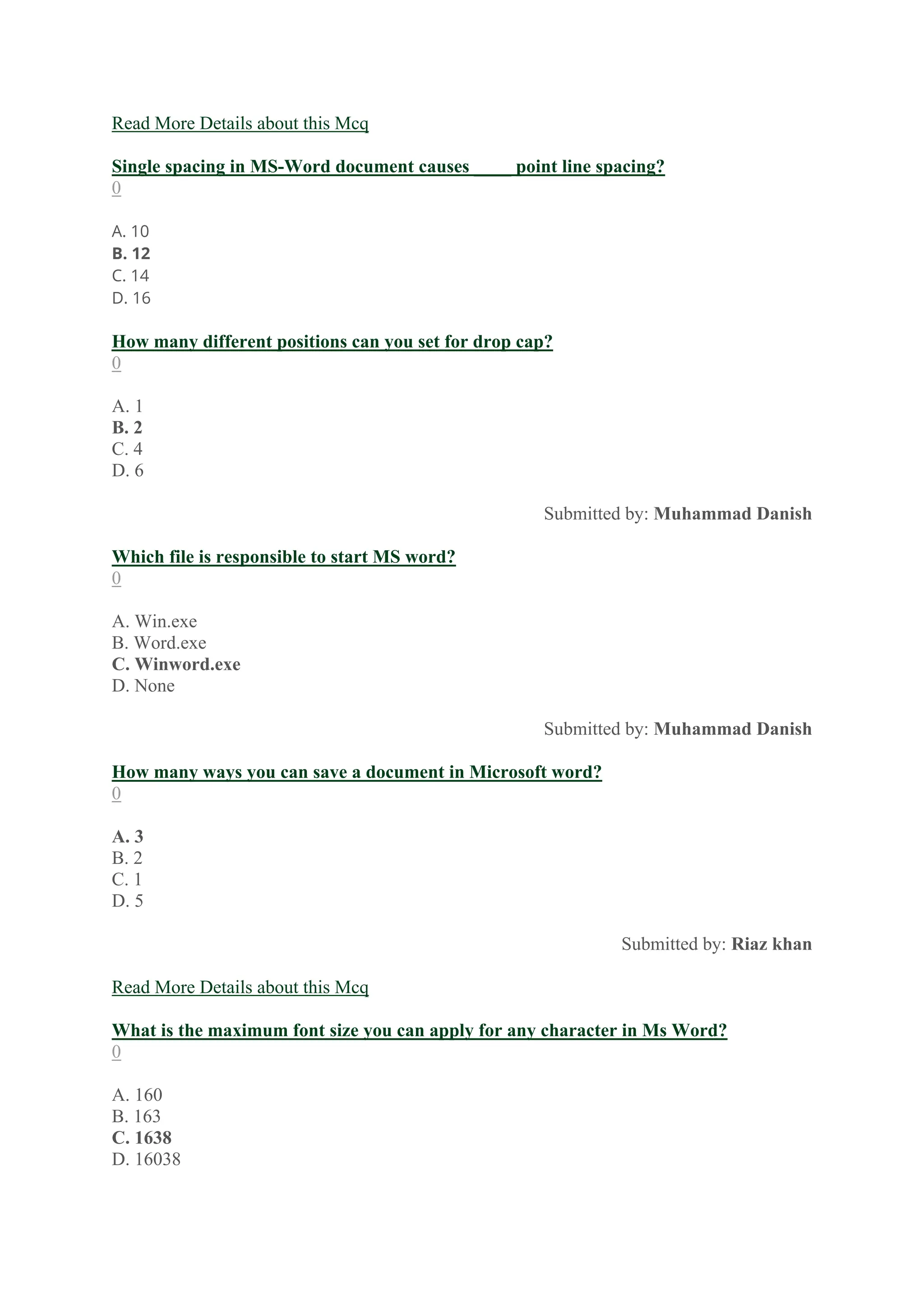 Read More Details about this Mcq
Single spacing in MS-Word document causes ____ point line spacing?
0
A. 10
B. 12
C. 14
D. 16
How many different positions can you set for drop cap?
0
A. 1
B. 2
C. 4
D. 6
Submitted by: Muhammad Danish
Which file is responsible to start MS word?
0
A. Win.exe
B. Word.exe
C. Winword.exe
D. None
Submitted by: Muhammad Danish
How many ways you can save a document in Microsoft word?
0
A. 3
B. 2
C. 1
D. 5
Submitted by: Riaz khan
Read More Details about this Mcq
What is the maximum font size you can apply for any character in Ms Word?
0
A. 160
B. 163
C. 1638
D. 16038
 