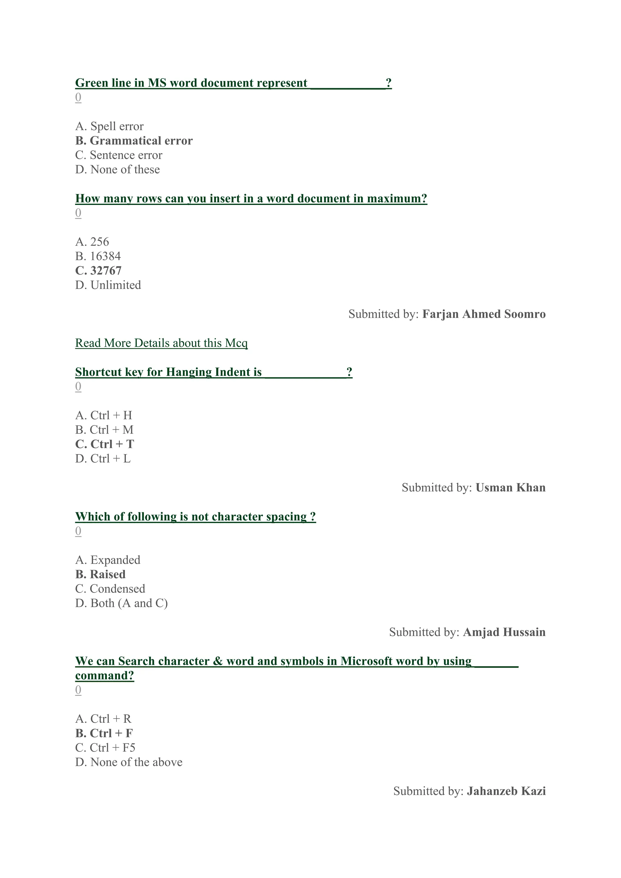 Green line in MS word document represent ____________?
0
A. Spell error
B. Grammatical error
C. Sentence error
D. None of these
How many rows can you insert in a word document in maximum?
0
A. 256
B. 16384
C. 32767
D. Unlimited
Submitted by: Farjan Ahmed Soomro
Read More Details about this Mcq
Shortcut key for Hanging Indent is _____________?
0
A. Ctrl + H
B. Ctrl + M
C. Ctrl + T
D. Ctrl + L
Submitted by: Usman Khan
Which of following is not character spacing ?
0
A. Expanded
B. Raised
C. Condensed
D. Both (A and C)
Submitted by: Amjad Hussain
We can Search character & word and symbols in Microsoft word by using _______
command?
0
A. Ctrl + R
B. Ctrl + F
C. Ctrl + F5
D. None of the above
Submitted by: Jahanzeb Kazi
 