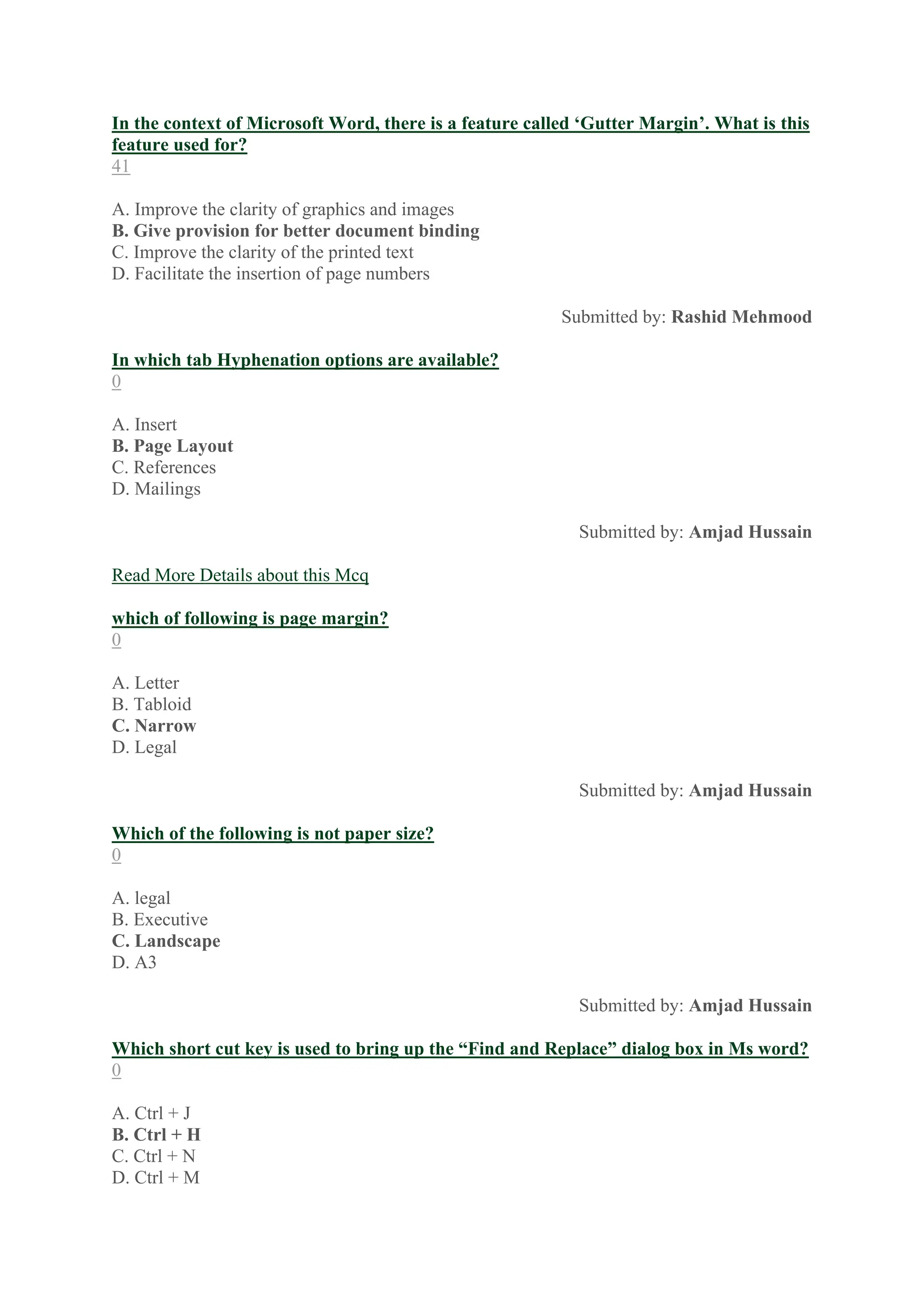 In the context of Microsoft Word, there is a feature called ‘Gutter Margin’. What is this
feature used for?
41
A. Improve the clarity of graphics and images
B. Give provision for better document binding
C. Improve the clarity of the printed text
D. Facilitate the insertion of page numbers
Submitted by: Rashid Mehmood
In which tab Hyphenation options are available?
0
A. Insert
B. Page Layout
C. References
D. Mailings
Submitted by: Amjad Hussain
Read More Details about this Mcq
which of following is page margin?
0
A. Letter
B. Tabloid
C. Narrow
D. Legal
Submitted by: Amjad Hussain
Which of the following is not paper size?
0
A. legal
B. Executive
C. Landscape
D. A3
Submitted by: Amjad Hussain
Which short cut key is used to bring up the “Find and Replace” dialog box in Ms word?
0
A. Ctrl + J
B. Ctrl + H
C. Ctrl + N
D. Ctrl + M
 