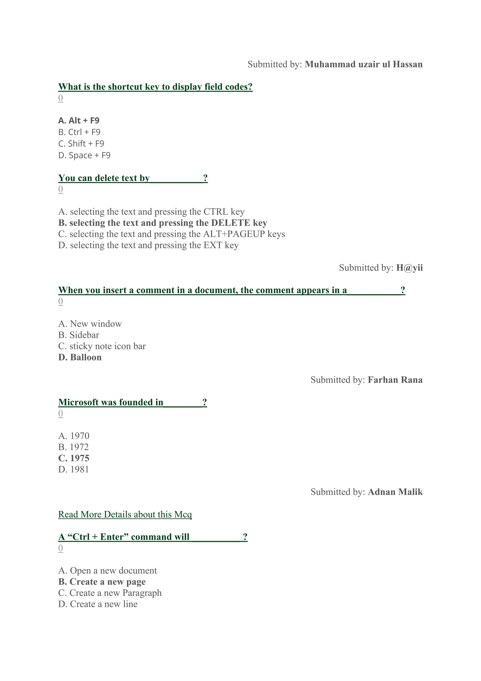 Submitted by: Muhammad uzair ul Hassan
What is the shortcut key to display field codes?
0
A. Alt + F9
B. Ctrl + F9
C. Shift + F9
D. Space + F9
You can delete text by___________?
0
A. selecting the text and pressing the CTRL key
B. selecting the text and pressing the DELETE key
C. selecting the text and pressing the ALT+PAGEUP keys
D. selecting the text and pressing the EXT key
Submitted by: H@yii
When you insert a comment in a document, the comment appears in a___________?
0
A. New window
B. Sidebar
C. sticky note icon bar
D. Balloon
Submitted by: Farhan Rana
Microsoft was founded in________?
0
A. 1970
B. 1972
C. 1975
D. 1981
Submitted by: Adnan Malik
Read More Details about this Mcq
A “Ctrl + Enter” command will __________ ?
0
A. Open a new document
B. Create a new page
C. Create a new Paragraph
D. Create a new line
 