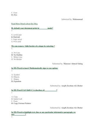 C. Four
D. Five
Submitted by: Muhammad
Read More Details about this Mcq
By default your document print in_________mode?
0
A. Landscape
B. Portrait
C. Page setup
D. Print view
We can remove / hide border of a shape by selecting ?
0
A. No Line
B. No Outline
C. White Line
D. No Border
Submitted by: Mansoor Ahmed Suhag
In MS-Word to insert Mathematically sign we use option:
0
A. Symbol
B. Objects
C. Shapes
D. Equation
Submitted by: Aaqib Zeeshan ALi Dedar
In MS Word Ctrl+Shift+C is shortkey of:____________?
0
A. Copy
B. Indent Left
C. Paste
D. Copy Format Painter
Submitted by: Aaqib Zeeshan ALi Dedar
In MS-Word to highlight text, line or any particular informative paragraph, we
use:___________?
0
 