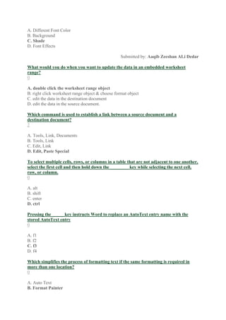 A. Different Font Color
B. Background
C. Shade
D. Font Effects
Submitted by: Aaqib Zeeshan ALi Dedar
What would you do when you want to update the data in an embedded worksheet
range?
0
A. double click the worksheet range object
B. right click worksheet range object & choose format object
C. edit the data in the destination document
D. edit the data in the source document.
Which command is used to establish a link between a source document and a
destination document?
2
A. Tools, Link, Documents
B. Tools, Link
C. Edit, Link
D. Edit, Paste Special
To select multiple cells, rows, or columns in a table that are not adjacent to one another,
select the first cell and then hold down the ________ key while selecting the next cell,
row, or column.
0
A. alt
B. shift
C. enter
D. ctrl
Pressing the _____ key instructs Word to replace an AutoText entry name with the
stored AutoText entry
0
A. f1
B. f2
C. f3
D. f4
Which simplifies the process of formatting text if the same formatting is required in
more than one location?
0
A. Auto Text
B. Format Painter
 