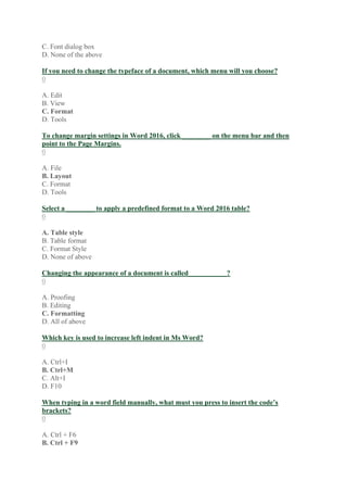 C. Font dialog box
D. None of the above
If you need to change the typeface of a document, which menu will you choose?
0
A. Edit
B. View
C. Format
D. Tools
To change margin settings in Word 2016, click ________ on the menu bar and then
point to the Page Margins.
0
A. File
B. Layout
C. Format
D. Tools
Select a ________ to apply a predefined format to a Word 2016 table?
0
A. Table style
B. Table format
C. Format Style
D. None of above
Changing the appearance of a document is called___________?
0
A. Proofing
B. Editing
C. Formatting
D. All of above
Which key is used to increase left indent in Ms Word?
0
A. Ctrl+I
B. Ctrl+M
C. Alt+I
D. F10
When typing in a word field manually, what must you press to insert the code’s
brackets?
0
A. Ctrl + F6
B. Ctrl + F9
 