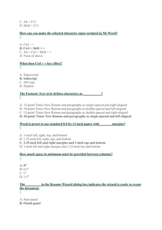 C. Alt + F11
D. Shift + F12
How can you make the selected character super-scripted in Ms Word?
0
A. Ctrl + =
B. Ctrl + Shift + =
C. Alt + Ctrl + Shift + =
D. None of above
What does Ctrl + = key effect?
0
A. Superscript
B. Subscript
C. All Caps
D. Shadow
The Footnote Text style defines characters as ___________?
0
A. 12-point Times New Roman and paragraphs as single-spaced and right-aligned
B. 10-point Times New Roman and paragraphs as double-spaced and left-aligned
C. 12-point Times New Roman and paragraphs as double-spaced and right-aligned
D. 10-point Times New Roman and paragraphs as single-spaced and left-aligned
Word is preset to use standard 8.5-by-11-inch paper with _______ margins?
0
A. 1-inch left, right, top, and bottom
B. 1.25-inch left, right, top, and bottom
C. 1.25-inch left and right margins and 1-inch top and bottom
D. 1-inch left and right margins and 1.25-inch top and bottom
How much space in minimum must be provided between columns?
2
A. 0″
B. 0.5″
C. 1″
D. 1.5″
The _________ in the Resume Wizard dialog box indicates the wizard is ready to create
the document.
0
A. Start panel
B. Finish panel
 