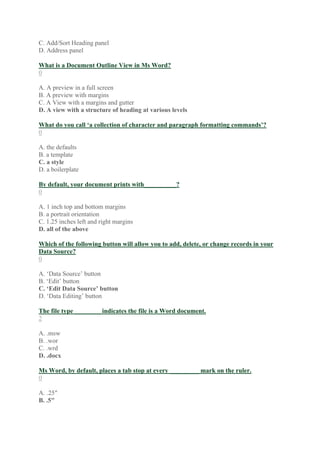 C. Add/Sort Heading panel
D. Address panel
What is a Document Outline View in Ms Word?
0
A. A preview in a full screen
B. A preview with margins
C. A View with a margins and gutter
D. A view with a structure of heading at various levels
What do you call ‘a collection of character and paragraph formatting commands’?
0
A. the defaults
B. a template
C. a style
D. a boilerplate
By default, your document prints with__________?
0
A. 1 inch top and bottom margins
B. a portrait orientation
C. 1.25 inches left and right margins
D. all of the above
Which of the following button will allow you to add, delete, or change records in your
Data Source?
0
A. ‘Data Source’ button
B. ‘Edit’ button
C. ‘Edit Data Source’ button
D. ‘Data Editing’ button
The file type ________ indicates the file is a Word document.
2
A. .msw
B. .wor
C. .wrd
D. .docx
Ms Word, by default, places a tab stop at every _________ mark on the ruler.
0
A. .25″
B. .5″
 