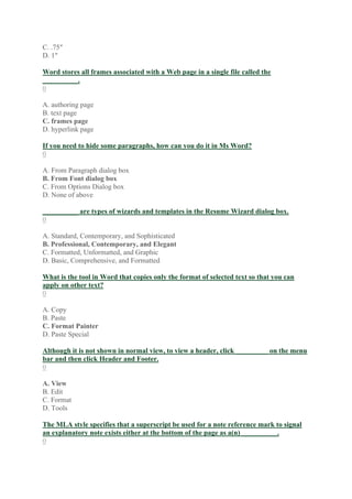 C. .75″
D. 1″
Word stores all frames associated with a Web page in a single file called the
__________.
0
A. authoring page
B. text page
C. frames page
D. hyperlink page
If you need to hide some paragraphs, how can you do it in Ms Word?
0
A. From Paragraph dialog box
B. From Font dialog box
C. From Options Dialog box
D. None of above
__________ are types of wizards and templates in the Resume Wizard dialog box.
0
A. Standard, Contemporary, and Sophisticated
B. Professional, Contemporary, and Elegant
C. Formatted, Unformatted, and Graphic
D. Basic, Comprehensive, and Formatted
What is the tool in Word that copies only the format of selected text so that you can
apply on other text?
0
A. Copy
B. Paste
C. Format Painter
D. Paste Special
Although it is not shown in normal view, to view a header, click _________ on the menu
bar and then click Header and Footer.
0
A. View
B. Edit
C. Format
D. Tools
The MLA style specifies that a superscript be used for a note reference mark to signal
an explanatory note exists either at the bottom of the page as a(n) __________.
0
 