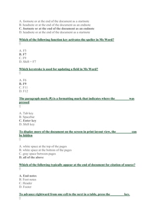 A. footnote or at the end of the document as a startnote
B. headnote or at the end of the document as an endnote
C. footnote or at the end of the document as an endnote
D. headnote or at the end of the document as a startnote
Which of the following function key activates the speller in Ms Word?
0
A. F5
B. F7
C. F9
D. Shift + F7
Which keystroke is used for updating a field in Ms Word?
0
A. F6
B. F9
C. F11
D. F12
The paragraph mark (¶) is a formatting mark that indicates where the ________ was
pressed
0
A. Tab key
B. Spacebar
C. Enter key
D. Shift key
To display more of the document on the screen in print layout view, the _________ can
be hidden
0
A. white space at the top of the pages
B. white space at the bottom of the pages
C. gray space between pages
D. all of the above
Which of the following typically appear at the end of document for citation of source?
0
A. End notes
B. Foot notes
C. Header
D. Footer
To advance rightward from one cell to the next in a table, press the ________ key.
0
 